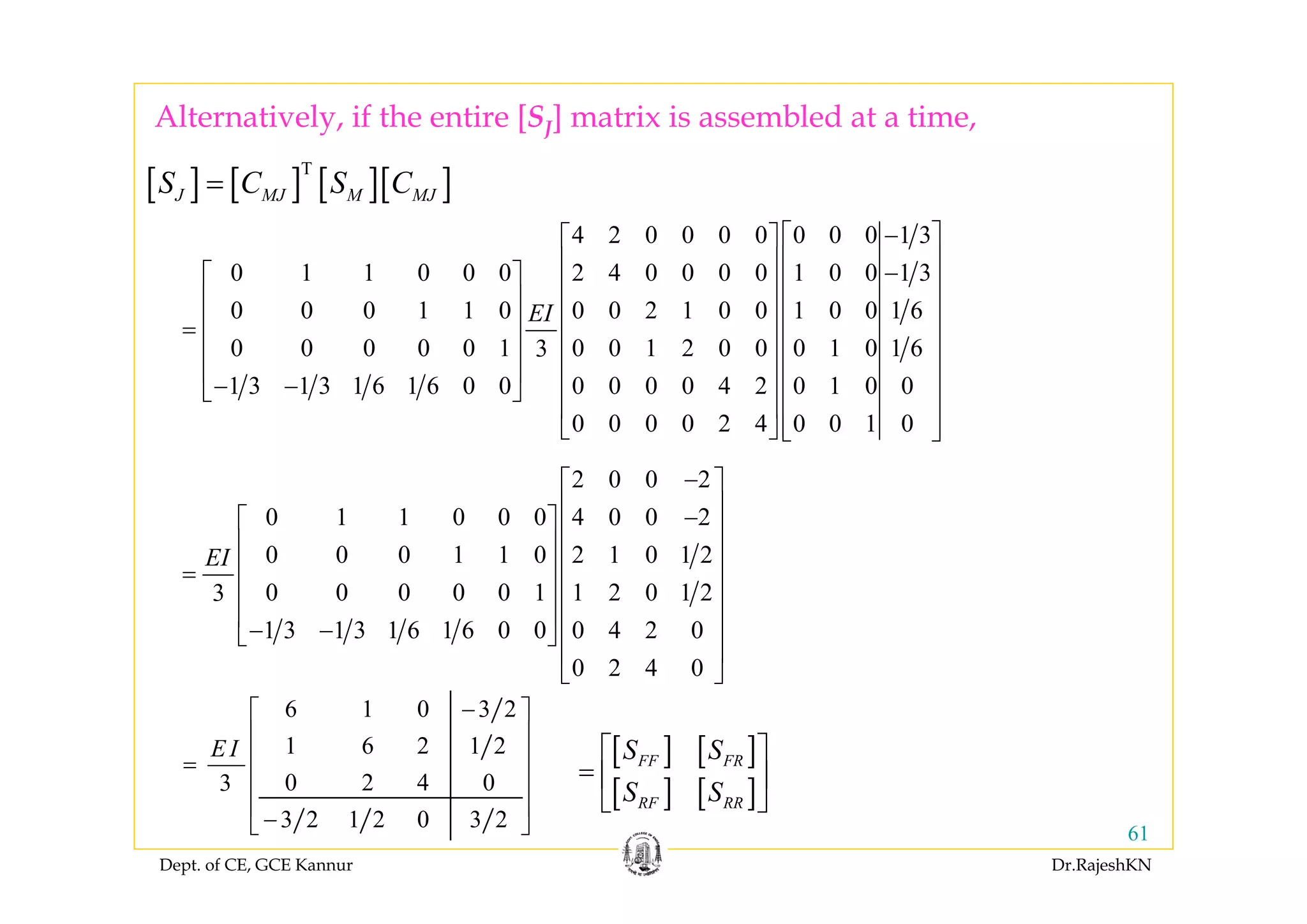 Dept. of CE, GCE Kannur Dr.RajeshKN
61
[ ] [ ]
[ ] [ ]
FF FR
RF RR
S S
S S
⎡ ⎤
= ⎢ ⎥
⎣ ⎦
6 1 0 3 2
1 6 2 1 2
0 2 4 03
3 2 1 2 0 3 2
E I
−⎡ ⎤
⎢ ⎥
⎢ ⎥=
⎢ ⎥
⎢ ⎥
−⎣ ⎦
2 0 0 2
0 1 1 0 0 0 4 0 0 2
0 0 0 1 1 0 2 1 0 1 2
0 0 0 0 0 1 1 2 0 1 23
1 3 1 3 1 6 1 6 0 0 0 4 2 0
0 2 4 0
EI
−⎡ ⎤
⎢ ⎥−⎡ ⎤ ⎢ ⎥
⎢ ⎥ ⎢ ⎥
⎢ ⎥= ⎢ ⎥
⎢ ⎥ ⎢ ⎥
⎢ ⎥ ⎢ ⎥− −⎣ ⎦
⎢ ⎥
⎣ ⎦
[ ] [ ] [ ][ ]T
J MJ M MJS C S C=
4 2 0 0 0 0 0 0 0 1 3
0 1 1 0 0 0 2 4 0 0 0 0 1 0 0 1 3
0 0 0 1 1 0 0 0 2 1 0 0 1 0 0 1 6
0 0 0 0 0 1 0 0 1 2 0 0 0 1 0 1 63
1 3 1 3 1 6 1 6 0 0 0 0 0 0 4 2 0 1 0 0
0 0 0 0 2 4 0 0 1 0
EI
−⎡ ⎤⎡ ⎤
⎢ ⎥⎢ ⎥ −⎡ ⎤ ⎢ ⎥⎢ ⎥
⎢ ⎥ ⎢ ⎥⎢ ⎥
⎢ ⎥= ⎢ ⎥⎢ ⎥
⎢ ⎥ ⎢ ⎥⎢ ⎥
⎢ ⎥ ⎢ ⎥⎢ ⎥− −⎣ ⎦
⎢ ⎥⎢ ⎥
⎢ ⎥⎣ ⎦ ⎣ ⎦
Alternatively, if the entire [SJ] matrix is assembled at a time,
 