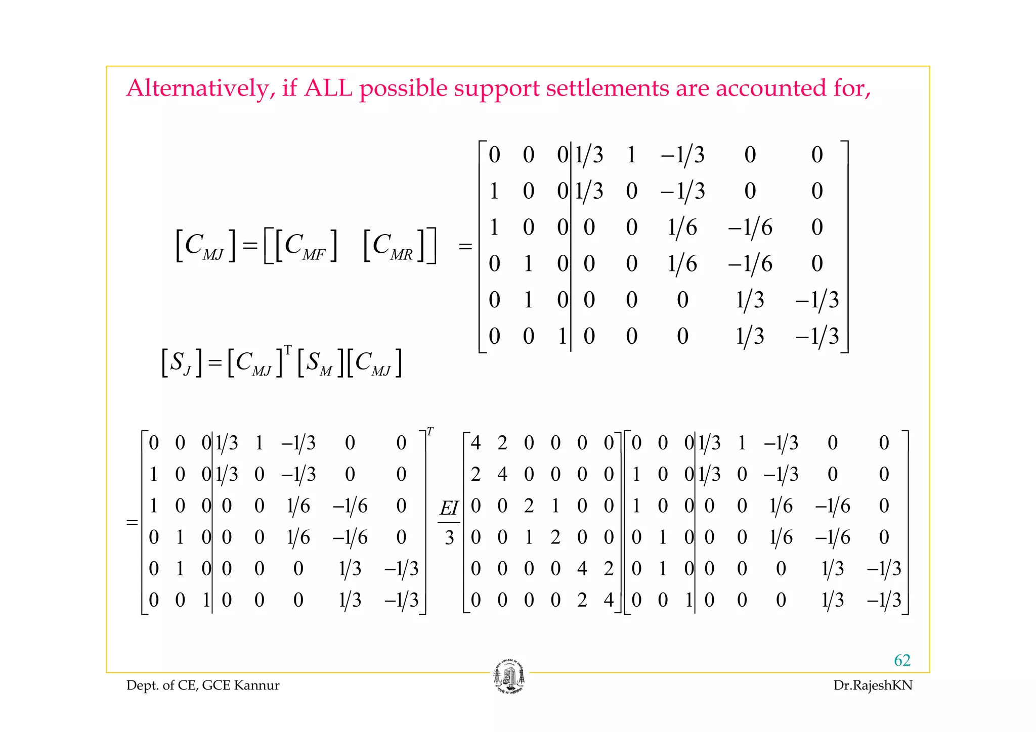 Dept. of CE, GCE Kannur Dr.RajeshKN
62
[ ] [ ] [ ]MJ MF MRC C C= ⎡ ⎤⎣ ⎦
0 0 0 1 3 1 1 3 0 0
1 0 0 1 3 0 1 3 0 0
1 0 0 0 0 1 6 1 6 0
0 1 0 0 0 1 6 1 6 0
0 1 0 0 0 0 1 3 1 3
0 0 1 0 0 0 1 3 1 3
−⎡ ⎤
⎢ ⎥
−⎢ ⎥
⎢ ⎥−
= ⎢ ⎥
−⎢ ⎥
⎢ ⎥−
⎢ ⎥
−⎢ ⎥⎣ ⎦
[ ] [ ] [ ][ ]T
J MJ M MJS C S C=
0 0 01 3 1 1 3 0 0 4 2 0 0 0 0 0 0 01 3 1 1 3 0 0
1 0 01 3 0 1 3 0 0 2 4 0 0 0 0 1 0 01 3 0 1 3 0 0
1 0 0 0 0 1 6 1 6 0 0 0 2 1 0 0 1 0 0 0 0 1 6 1 6 0
0 1 0 0 0 1 6 1 6 0 0 0 1 2 0 0 0 1 0 0 0 1 6 1 6 03
0 1 0 0 0 0 1 3 1 3 0 0 0 0 4 2 0 1 0 0 0 0 1 3
0 0 1 0 0 0 1 3 1 3 0 0 0 0 2 4 0 0 1
T
EI
− −⎡ ⎤ ⎡ ⎤
⎢ ⎥ ⎢ ⎥− −⎢ ⎥ ⎢ ⎥
⎢ ⎥− −⎢ ⎥
= ⎢ ⎥ ⎢ ⎥
− −⎢ ⎥ ⎢ ⎥
⎢ ⎥ ⎢ ⎥−
⎢ ⎥ ⎢ ⎥
−⎢ ⎥ ⎣ ⎦⎣ ⎦
1 3
0 0 0 1 3 1 3
⎡ ⎤
⎢ ⎥
⎢ ⎥
⎢ ⎥
⎢ ⎥
⎢ ⎥
⎢ ⎥−
⎢ ⎥
−⎢ ⎥⎣ ⎦
Alternatively, if ALL possible support settlements are accounted for,
 