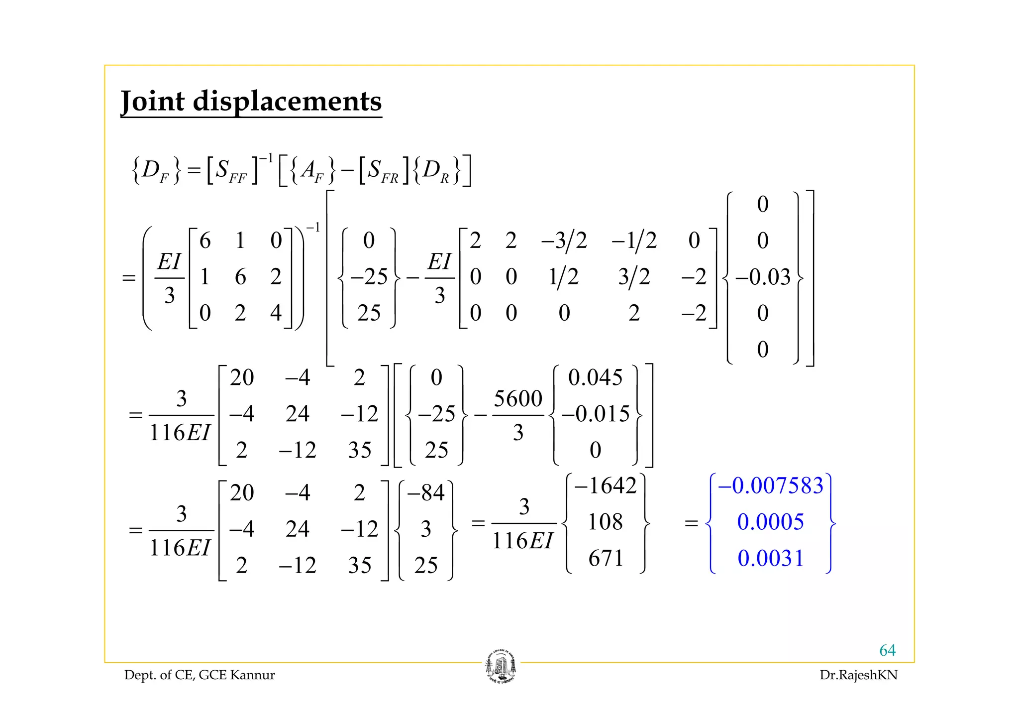 Dept. of CE, GCE Kannur Dr.RajeshKN
64
{ } [ ] { } [ ]{ }
1
F FF F FR RD S A S D
−
= −⎡ ⎤⎣ ⎦
1
0
6 1 0 0 2 2 3 2 1 2 0 0
1 6 2 25 0 0 1 2 3 2 2 0.03
3 3
0 2 4 25 0 0 0 2 2 0
0
EI EI
−
⎡ ⎤⎧ ⎫
⎢ ⎥⎪ ⎪− −⎛ ⎞ ⎧ ⎫⎡ ⎤ ⎡ ⎤⎢ ⎥⎪ ⎪⎪ ⎪ ⎪ ⎪⎜ ⎟⎢ ⎥ ⎢ ⎥⎢ ⎥= − − − −⎨ ⎬ ⎨ ⎬⎜ ⎟⎢ ⎥ ⎢ ⎥⎢ ⎥⎪ ⎪ ⎪ ⎪⎜ ⎟ −⎢ ⎥ ⎢ ⎥⎩ ⎭⎣ ⎦ ⎣ ⎦⎝ ⎠ ⎢ ⎥⎪ ⎪
⎢ ⎥⎪ ⎪⎩ ⎭⎣ ⎦
20 4 2 0 0.045
3 5600
4 24 12 25 0.015
116 3
2 12 35 25 0
20 4 2 84
3
4 24 12 3
116
2 12 35 25
EI
EI
− ⎡ ⎤⎧ ⎫ ⎧ ⎫⎡ ⎤
⎪ ⎪ ⎪ ⎪⎢ ⎥⎢ ⎥= − − − − −⎨ ⎬ ⎨ ⎬⎢ ⎥⎢ ⎥
⎪ ⎪ ⎪ ⎪⎢ ⎥−⎢ ⎥ ⎩ ⎭ ⎩ ⎭⎣ ⎦ ⎣ ⎦
− −⎧ ⎫⎡ ⎤
⎪ ⎪⎢ ⎥= − − ⎨ ⎬⎢ ⎥
⎪ ⎪−⎢ ⎥ ⎩ ⎭⎣ ⎦
1642
3
108
116
671
EI
−⎧ ⎫
⎪ ⎪
= ⎨ ⎬
⎪ ⎪
⎩ ⎭
0.007583
0.0005
0.0031
−⎧ ⎫
⎪ ⎪
⎨ ⎬
⎪
⎩
=
⎪
⎭
Joint displacements
 