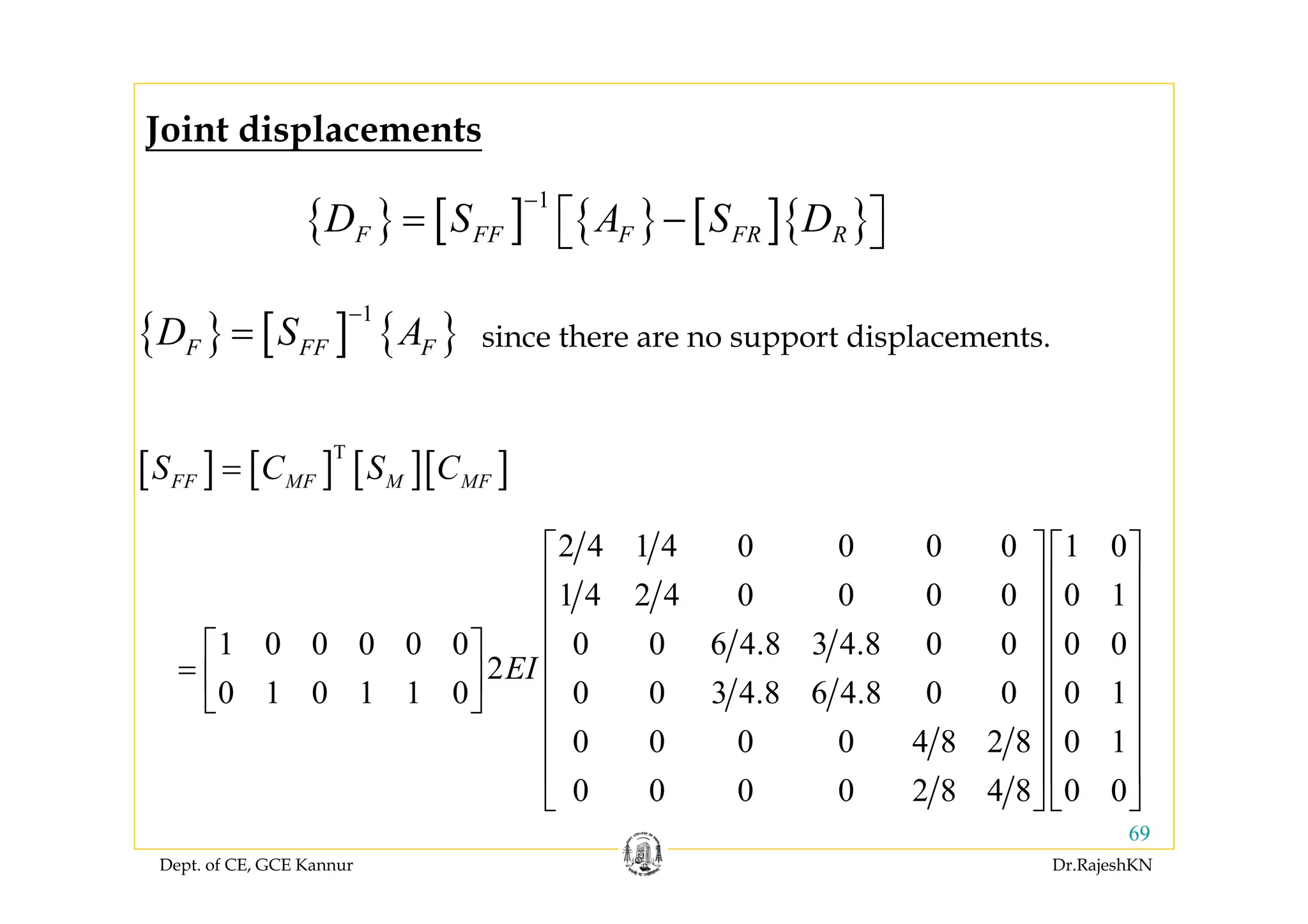 Dept. of CE, GCE Kannur Dr.RajeshKN
69
{ } [ ] { } [ ]{ }
1
F FF F FR RD S A S D
−
= −⎡ ⎤⎣ ⎦
{ } [ ] { }
1
F FF FD S A
−
= since there are no support displacements.
Joint displacements
[ ] [ ] [ ][ ]T
FF MF M MFS C S C=
2 4 1 4 0 0 0 0 1 0
1 4 2 4 0 0 0 0 0 1
1 0 0 0 0 0 0 0 6 4.8 3 4.8 0 0 0 0
2
0 1 0 1 1 0 0 0 3 4.8 6 4.8 0 0 0 1
0 0 0 0 4 8 2 8 0 1
0 0 0 0 2 8 4 8 0 0
EI
⎡ ⎤ ⎡ ⎤
⎢ ⎥ ⎢ ⎥
⎢ ⎥ ⎢ ⎥
⎢ ⎥ ⎢ ⎥⎡ ⎤
= ⎢ ⎥ ⎢ ⎥⎢ ⎥
⎣ ⎦ ⎢ ⎥ ⎢ ⎥
⎢ ⎥ ⎢ ⎥
⎢ ⎥ ⎢ ⎥
⎣ ⎦ ⎣ ⎦
 