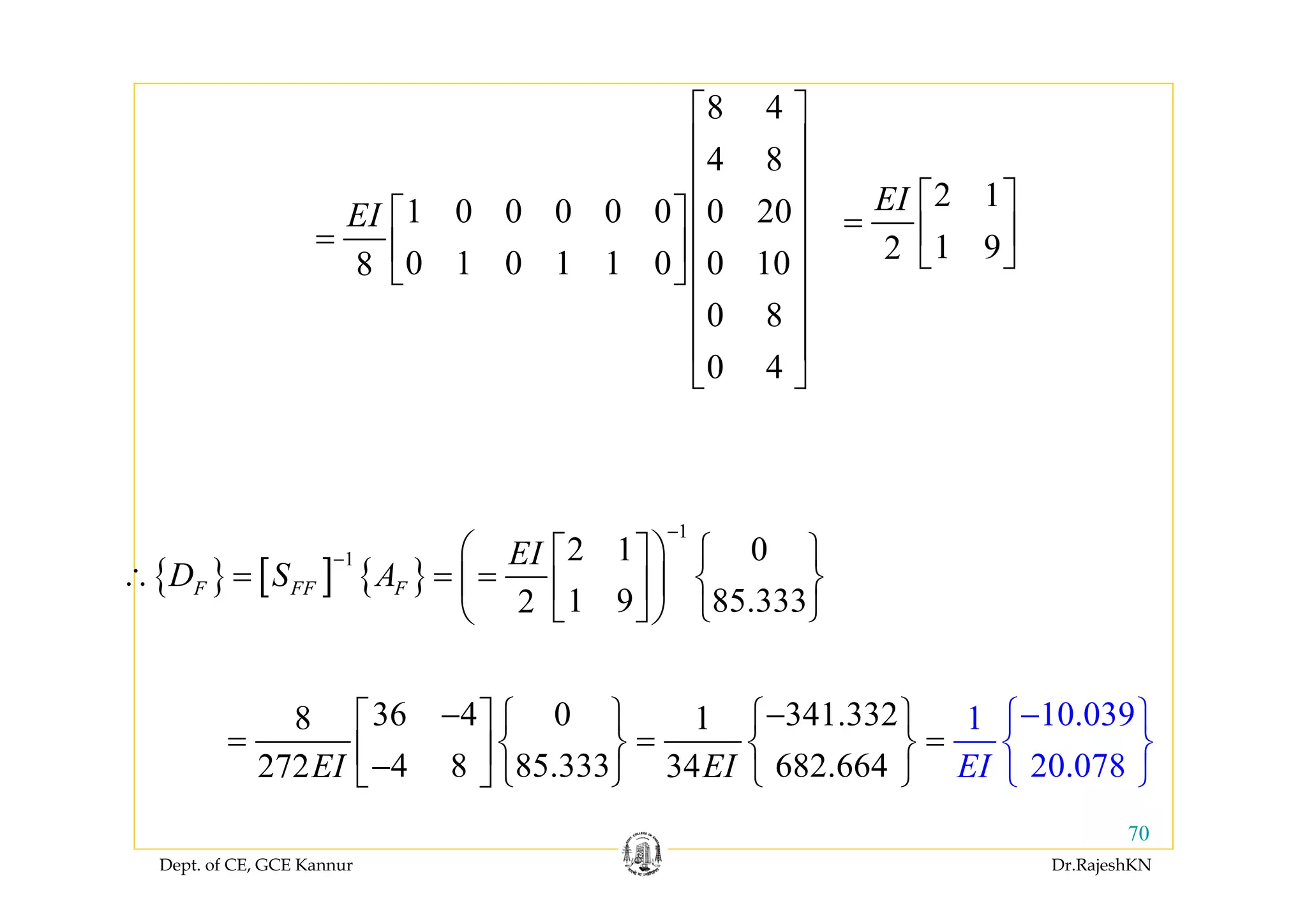 Dept. of CE, GCE Kannur Dr.RajeshKN
70
8 4
4 8
1 0 0 0 0 0 0 20
0 1 0 1 1 0 0 108
0 8
0 4
EI
⎡ ⎤
⎢ ⎥
⎢ ⎥
⎢ ⎥⎡ ⎤
= ⎢ ⎥⎢ ⎥
⎣ ⎦ ⎢ ⎥
⎢ ⎥
⎢ ⎥
⎣ ⎦
2 1
1 92
EI ⎡ ⎤
= ⎢ ⎥
⎣ ⎦
{ } [ ] { }
1
1 2 1 0
1 9 85.3332
F FF F
EI
D S A
−
− ⎛ ⎞⎡ ⎤ ⎧ ⎫
∴ = = = ⎨ ⎬⎜ ⎟⎢ ⎥
⎣ ⎦ ⎩ ⎭⎝ ⎠
36 4 0 341.3328 1
4 8 85.333 682.66
10.03
4272
91
203 . 784 0EI EIEI
− −⎧ ⎫ ⎧ ⎫⎡ ⎤
= = =⎨ ⎬ ⎨ ⎬⎢ ⎥− ⎩ ⎭ ⎩ ⎭⎣
−
⎦
⎧ ⎫
⎨ ⎬
⎩ ⎭
 