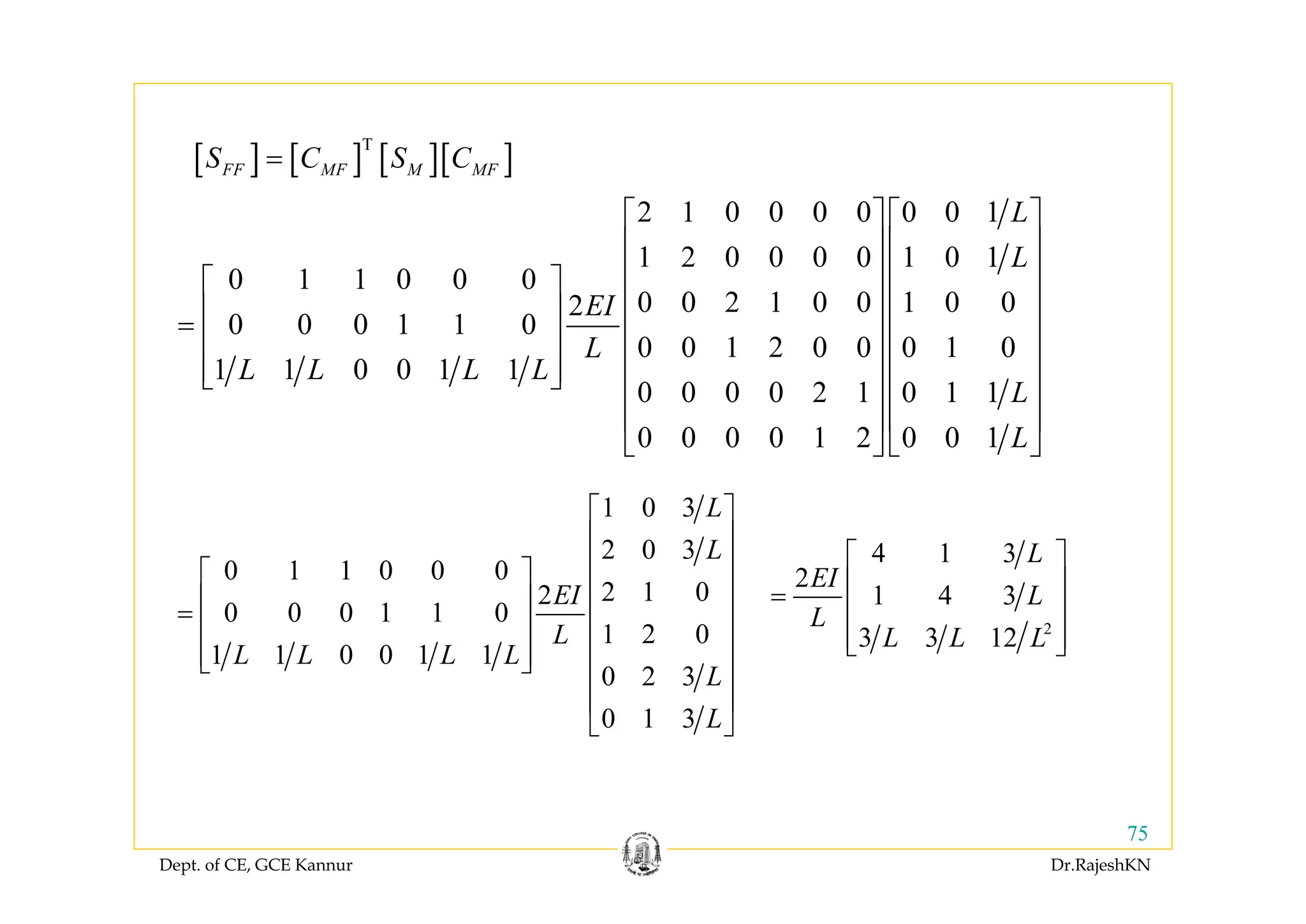 Dept. of CE, GCE Kannur Dr.RajeshKN
75
2 1 0 0 0 0 0 0 1
1 2 0 0 0 0 1 0 1
0 1 1 0 0 0
0 0 2 1 0 0 1 0 02
0 0 0 1 1 0
0 0 1 2 0 0 0 1 0
1 1 0 0 1 1
0 0 0 0 2 1 0 1 1
0 0 0 0 1 2 0 0 1
L
L
EI
L
L L L L
L
L
⎡ ⎤ ⎡ ⎤
⎢ ⎥ ⎢ ⎥
⎢ ⎥ ⎢ ⎥⎡ ⎤
⎢ ⎥ ⎢ ⎥⎢ ⎥= ⎢ ⎥ ⎢ ⎥⎢ ⎥
⎢ ⎥ ⎢ ⎥⎢ ⎥⎣ ⎦ ⎢ ⎥ ⎢ ⎥
⎢ ⎥ ⎢ ⎥
⎣ ⎦ ⎣ ⎦
[ ] [ ] [ ][ ]T
FF MF M MFS C S C=
1 0 3
2 0 3
0 1 1 0 0 0
2 1 02
0 0 0 1 1 0
1 2 0
1 1 0 0 1 1
0 2 3
0 1 3
L
L
EI
L
L L L L
L
L
⎡ ⎤
⎢ ⎥
⎢ ⎥⎡ ⎤
⎢ ⎥⎢ ⎥= ⎢ ⎥⎢ ⎥
⎢ ⎥⎢ ⎥⎣ ⎦ ⎢ ⎥
⎢ ⎥
⎣ ⎦
2
4 1 3
2
1 4 3
3 3 12
L
EI
L
L
L L L
⎡ ⎤
⎢ ⎥=
⎢ ⎥
⎢ ⎥⎣ ⎦
 
