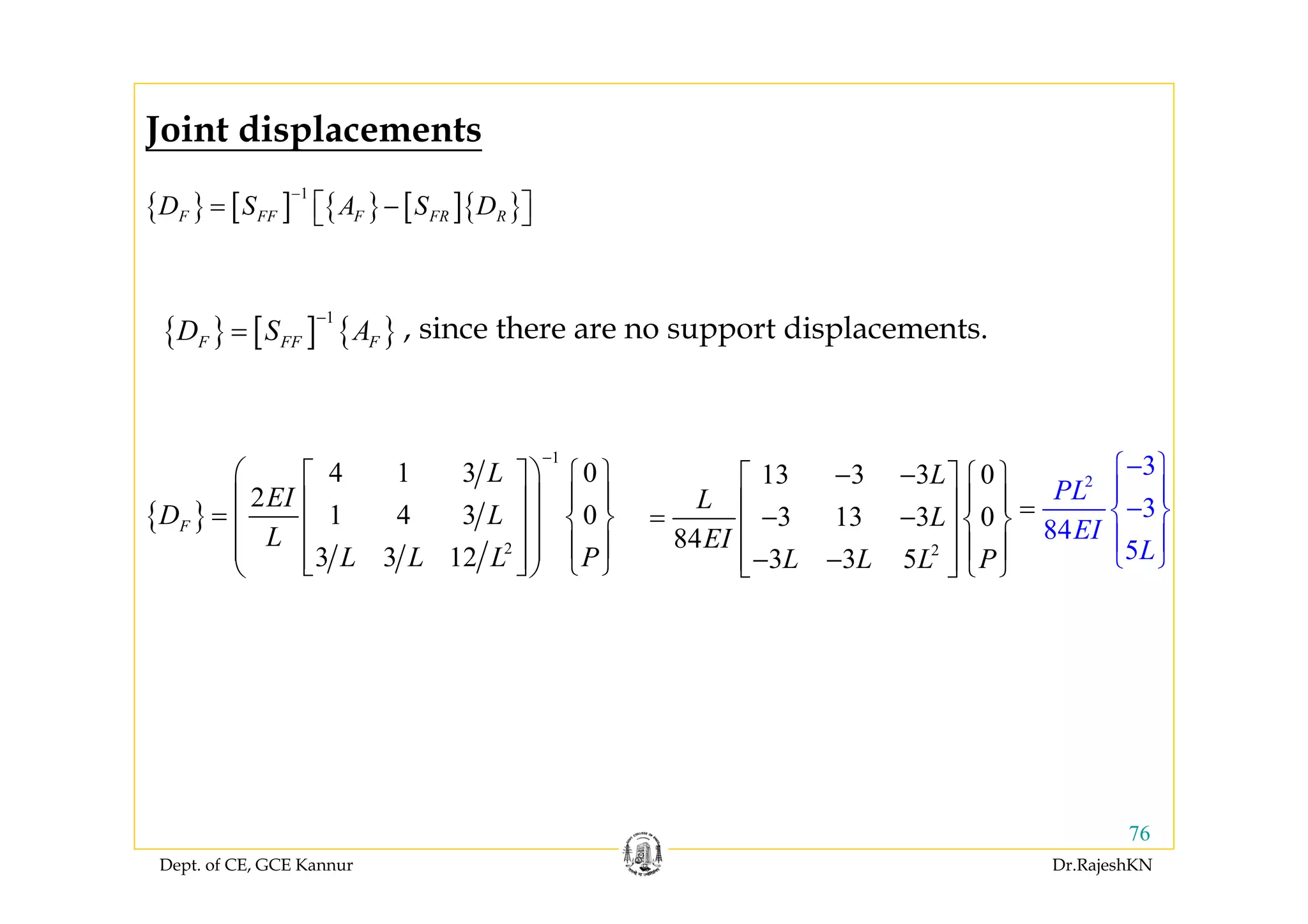 Dept. of CE, GCE Kannur Dr.RajeshKN
76
{ } [ ] { } [ ]{ }
1
F FF F FR RD S A S D
−
= −⎡ ⎤⎣ ⎦
{ }
1
2
4 1 3 0
2
1 4 3 0
3 3 12
F
L
EI
D L
L
L L L P
−
⎛ ⎞ ⎧ ⎫⎡ ⎤
⎪ ⎪⎜ ⎟⎢ ⎥= ⎨ ⎬⎜ ⎟⎢ ⎥
⎪ ⎪⎜ ⎟⎢ ⎥ ⎩ ⎭⎣ ⎦⎝ ⎠
{ } [ ] { }
1
F FF FD S A
−
= , since there are no support displacements.
2
13 3 3 0
3 13 3 0
84
3 3 5
L
L
L
EI
L L L P
− − ⎧ ⎫⎡ ⎤
⎪ ⎪⎢ ⎥= − − ⎨ ⎬⎢ ⎥
⎪ ⎪− −⎢ ⎥ ⎩ ⎭⎣ ⎦
2
3
3
84
5
PL
EI
L
−⎧ ⎫
⎪ ⎪
−⎨ ⎬
⎪
⎩
=
⎪
⎭
Joint displacements
 