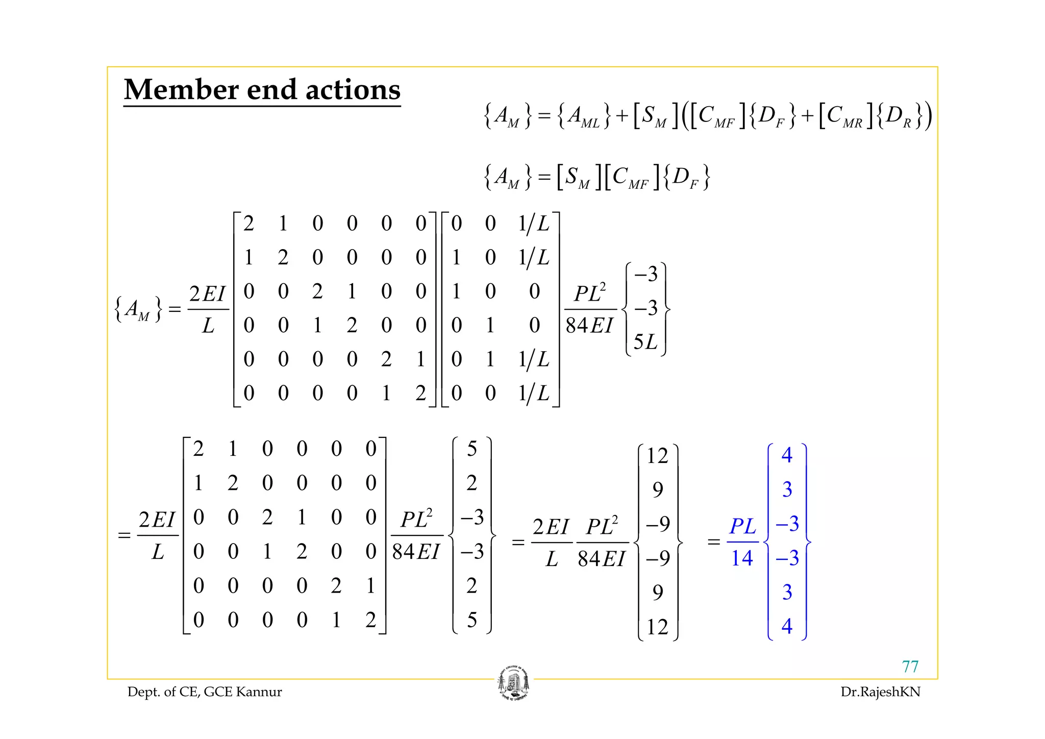 Dept. of CE, GCE Kannur Dr.RajeshKN
77
{ } { } [ ] [ ]{ } [ ]{ }( )M ML M MF F MR RA A S C D C D= + +
{ }
2
2 1 0 0 0 0 0 0 1
1 2 0 0 0 0 1 0 1
3
0 0 2 1 0 0 1 0 02
3
0 0 1 2 0 0 0 1 0 84
5
0 0 0 0 2 1 0 1 1
0 0 0 0 1 2 0 0 1
M
L
L
EI PL
A
L EI
L
L
L
⎡ ⎤ ⎡ ⎤
⎢ ⎥ ⎢ ⎥
⎢ ⎥ ⎢ ⎥ −⎧ ⎫
⎢ ⎥ ⎢ ⎥ ⎪ ⎪
= −⎨ ⎬⎢ ⎥ ⎢ ⎥
⎪ ⎪⎢ ⎥ ⎢ ⎥
⎩ ⎭⎢ ⎥ ⎢ ⎥
⎢ ⎥ ⎢ ⎥
⎣ ⎦ ⎣ ⎦
2
2 1 0 0 0 0 5
1 2 0 0 0 0 2
0 0 2 1 0 0 32
0 0 1 2 0 0 384
0 0 0 0 2 1 2
0 0 0 0 1 2 5
EI PL
L EI
⎧ ⎫⎡ ⎤
⎪ ⎪⎢ ⎥
⎪ ⎪⎢ ⎥
−⎪ ⎪⎢ ⎥
= ⎨ ⎬⎢ ⎥
−⎪ ⎪⎢ ⎥
⎪ ⎪⎢ ⎥
⎪ ⎪⎢ ⎥
⎩ ⎭⎣ ⎦
{ } [ ][ ]{ }M M MF FA S C D=
2
12
9
92
984
9
12
EI PL
L EI
⎧ ⎫
⎪ ⎪
⎪ ⎪
−⎪ ⎪
= ⎨ ⎬
−⎪ ⎪
⎪ ⎪
⎪ ⎪
⎩ ⎭
4
3
3
314
3
4
PL
⎧ ⎫
⎪ ⎪
⎪ ⎪
−
=
⎪ ⎪
⎨ ⎬
−⎪ ⎪
⎪ ⎪
⎪ ⎪
⎩ ⎭
Member end actions
 