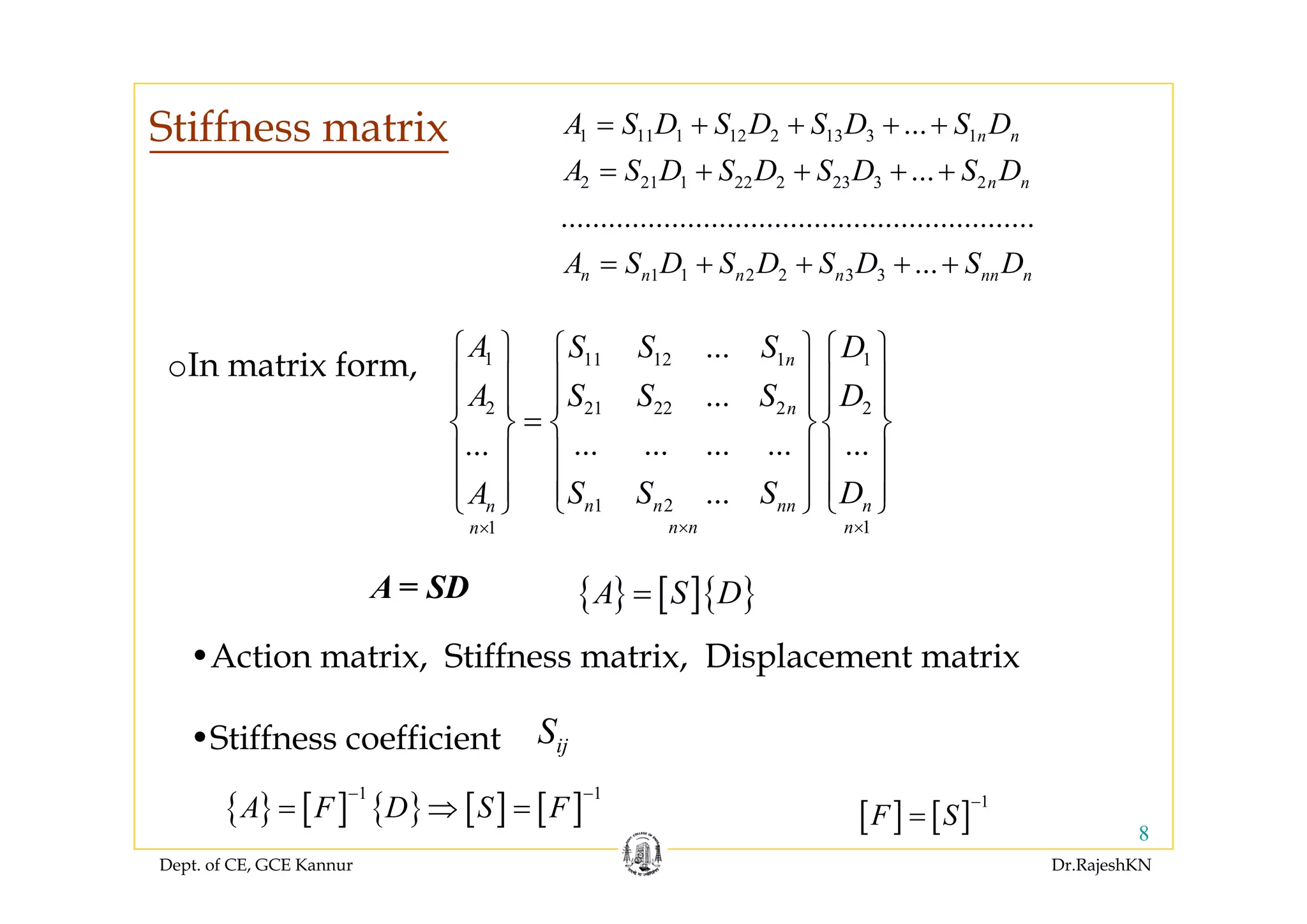 Dept. of CE, GCE Kannur Dr.RajeshKN
8
1 11 1 12 2 13 3 1
2 21 1 22 2 23 3 2
1 1 2 2 3 3
...
...
............................................................
...
n n
n n
n n n n nn n
A S D S D S D S D
A S D S D S D S D
A S D S D S D S D
= + + + +
= + + + +
= + + + +
1 11 12 1 1
2 21 22 2 2
1 2
11
...
...
... ... ... ... ......
...
n
n
n n nn nn
n n nn
A S S S D
A S S S D
S S S DA
× ××
⎧ ⎫ ⎧ ⎫⎧ ⎫
⎪ ⎪ ⎪ ⎪⎪ ⎪
⎪ ⎪ ⎪ ⎪⎪ ⎪
=⎨ ⎬ ⎨ ⎬⎨ ⎬
⎪ ⎪ ⎪ ⎪⎪ ⎪
⎪ ⎪ ⎪ ⎪⎪ ⎪⎩ ⎭⎩ ⎭⎩ ⎭
A = SD
•Action matrix, Stiffness matrix, Displacement matrix
•Stiffness coefficient ijS
{ } [ ] { } [ ] [ ]
1 1
A F D S F
− −
= ⇒ =
oIn matrix form,
{ } [ ]{ }A S D=
[ ] [ ]
1
F S
−
=
Stiffness matrix
 