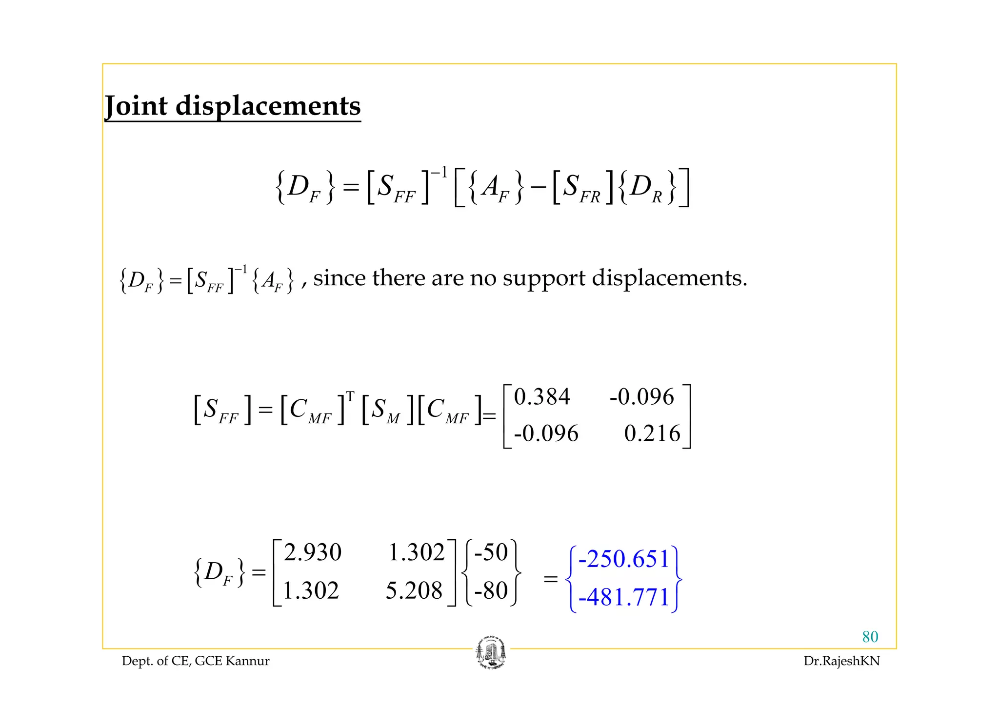 Dept. of CE, GCE Kannur Dr.RajeshKN
80
{ } [ ] { } [ ]{ }
1
F FF F FR RD S A S D
−
= −⎡ ⎤⎣ ⎦
{ }
2.930 1.302 -50
1.302 5.208 -80
FD
⎧ ⎫⎡ ⎤
= ⎨ ⎬⎢ ⎥
⎩ ⎭⎣ ⎦
{ } [ ] { }
1
F FF FD S A
−
= , since there are no support displacements.
-250.651
-481.771
⎧
=
⎫
⎨ ⎬
⎩ ⎭
Joint displacements
[ ] [ ] [ ][ ]T
FF MF M MFS C S C= 0.384 -0.096
-0.096 0.216
⎡ ⎤
= ⎢ ⎥
⎣ ⎦
 