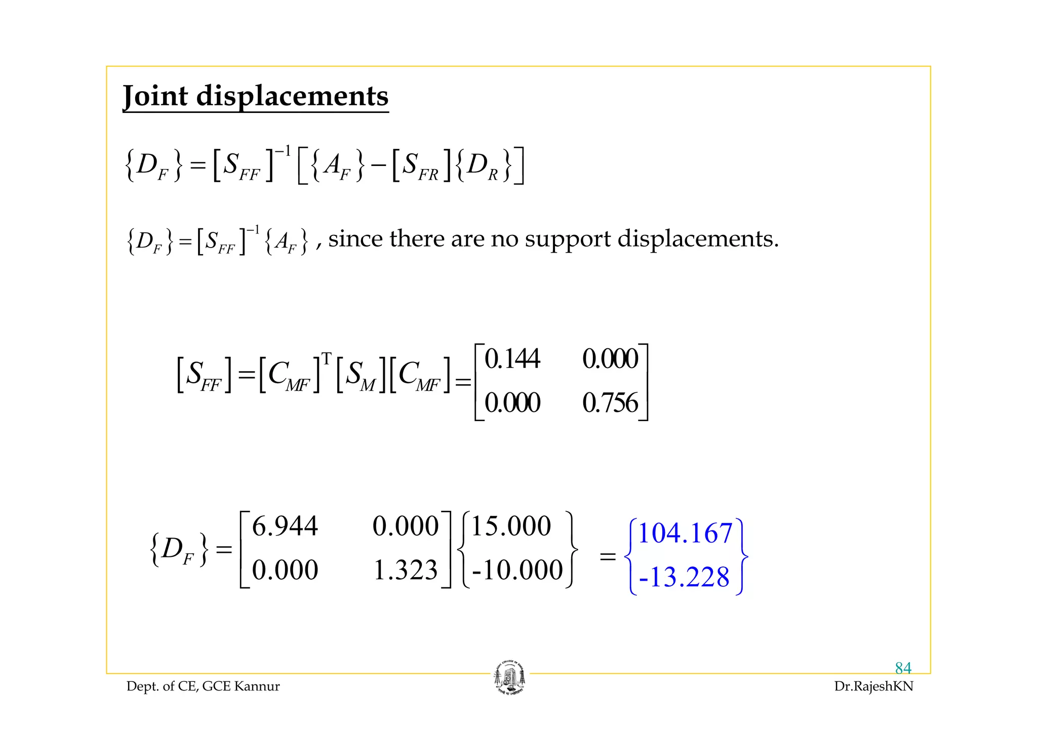 Dept. of CE, GCE Kannur Dr.RajeshKN
84
{ } [ ] { } [ ]{ }
1
F FF F FR RD S A S D
−
= −⎡ ⎤⎣ ⎦
{ }
6.944 0.000 15.000
0.000 1.323 -10.000
FD
⎡ ⎤ ⎧ ⎫
= ⎨ ⎬⎢ ⎥
⎣ ⎦ ⎩ ⎭
{ } [ ] { }
1
F FF FD S A
−
= , since there are no support displacements.
104.167
-13.228
⎧
=
⎫
⎨ ⎬
⎩ ⎭
Joint displacements
[ ] [ ] [ ][ ]T
FF MF M MFS C S C= 0.144 0.000
0.000 0.756
⎡ ⎤
=⎢ ⎥
⎣ ⎦
 