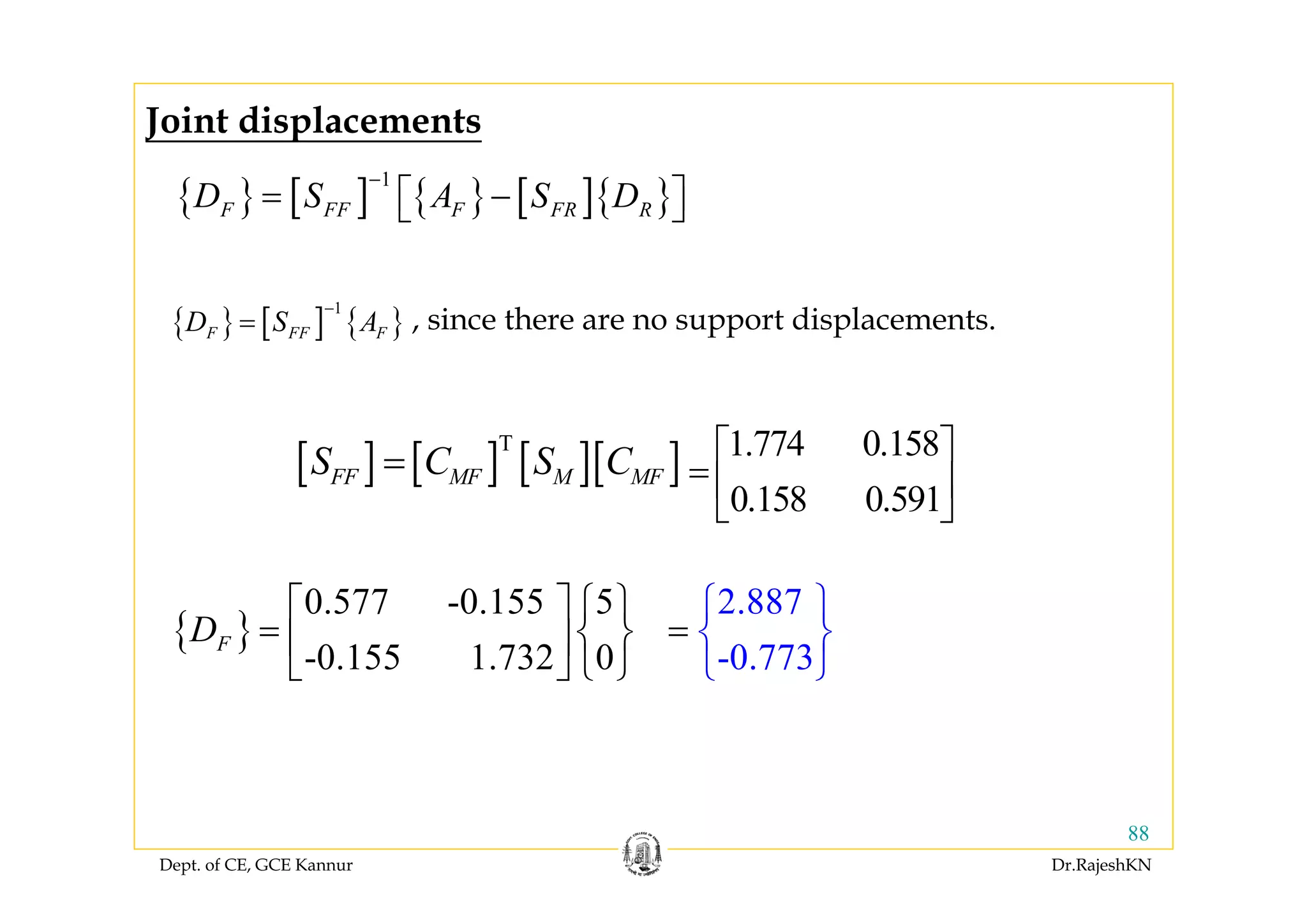 Dept. of CE, GCE Kannur Dr.RajeshKN
88
{ } [ ] { } [ ]{ }
1
F FF F FR RD S A S D
−
= −⎡ ⎤⎣ ⎦
{ }
0.577 -0.155 5
-0.155 1.732 0
FD
⎡ ⎤ ⎧ ⎫
= ⎨ ⎬⎢ ⎥
⎣ ⎦ ⎩ ⎭
{ } [ ] { }
1
F FF FD S A
−
= , since there are no support displacements.
2.887
-0.773
⎧ ⎫
⎨
⎩
= ⎬
⎭
Joint displacements
[ ] [ ] [ ][ ]T
FF MF M MFS C S C= 1.774 0.158
0.158 0.591
⎡ ⎤
= ⎢ ⎥
⎣ ⎦
 