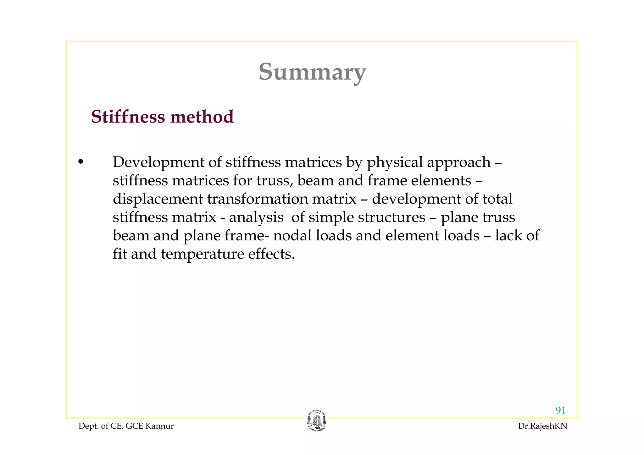 Dept. of CE, GCE Kannur Dr.RajeshKN
91
• Development of stiffness matrices by physical approach –
stiffness matrices for truss, beam and frame elements –
displacement transformation matrix – development of total
stiffness matrix - analysis of simple structures – plane truss
beam and plane frame- nodal loads and element loads – lack of
fit and temperature effects.
Stiffness method
Summary
 