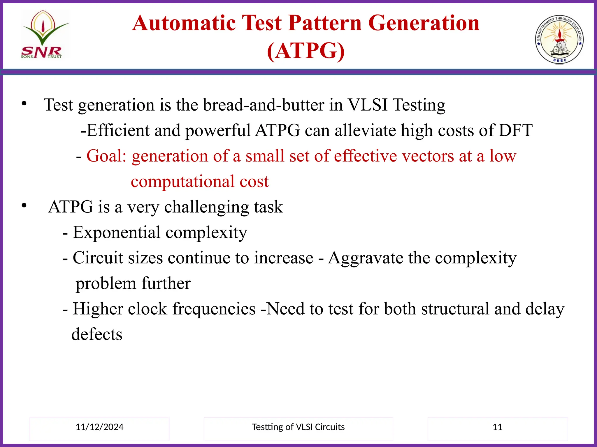 11/12/2024 Testting of VLSI Circuits 11
Automatic Test Pattern Generation
(ATPG)
• Test generation is the bread-and-butter in VLSI Testing
-Efficient and powerful ATPG can alleviate high costs of DFT
- Goal: generation of a small set of effective vectors at a low
computational cost
• ATPG is a very challenging task
- Exponential complexity
- Circuit sizes continue to increase - Aggravate the complexity
problem further
- Higher clock frequencies -Need to test for both structural and delay
defects
 