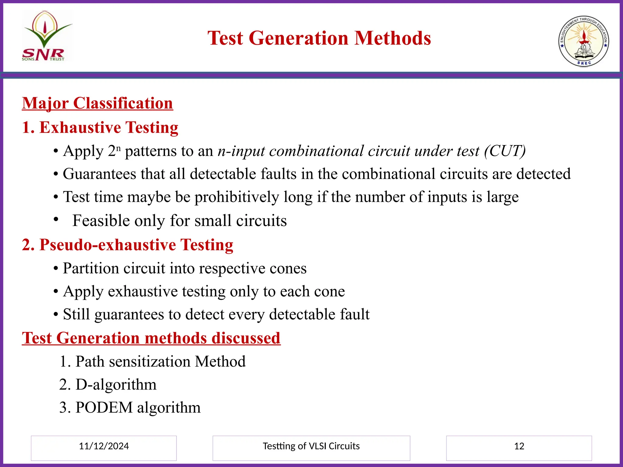 11/12/2024 Testting of VLSI Circuits 12
Test Generation Methods
Major Classification
1. Exhaustive Testing
• Apply 2n
patterns to an n-input combinational circuit under test (CUT)
• Guarantees that all detectable faults in the combinational circuits are detected
• Test time maybe be prohibitively long if the number of inputs is large
• Feasible only for small circuits
2. Pseudo-exhaustive Testing
• Partition circuit into respective cones
• Apply exhaustive testing only to each cone
• Still guarantees to detect every detectable fault
Test Generation methods discussed
1. Path sensitization Method
2. D-algorithm
3. PODEM algorithm
 