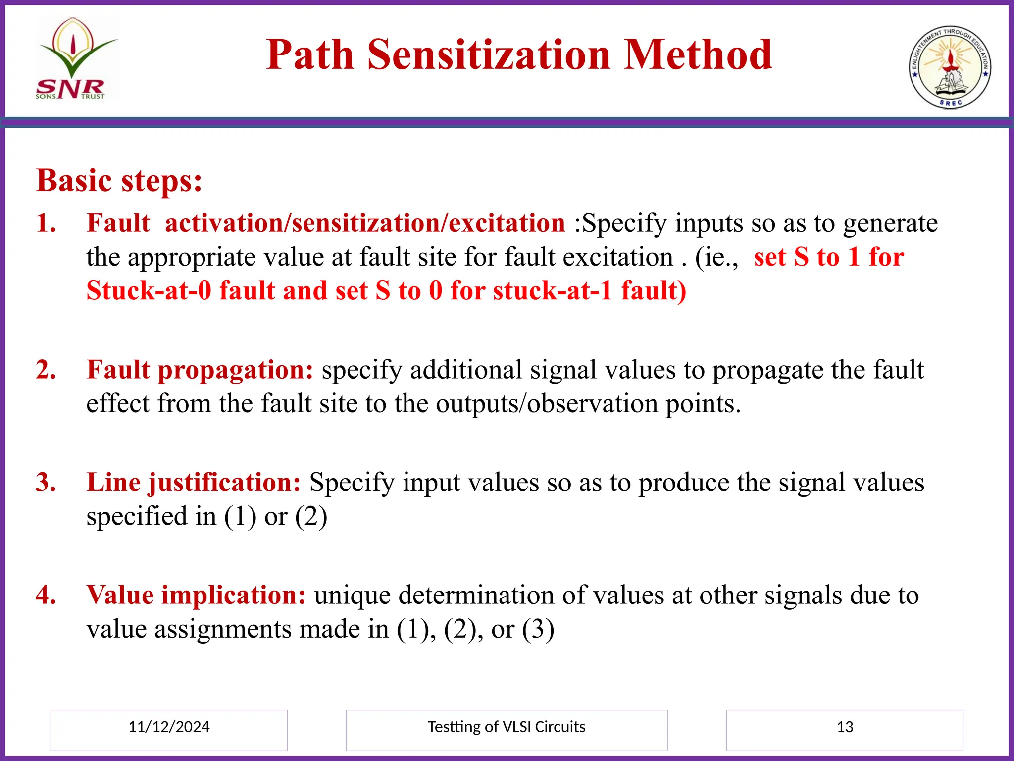 11/12/2024 Testting of VLSI Circuits 13
Path Sensitization Method
Basic steps:
1. Fault activation/sensitization/excitation :Specify inputs so as to generate
the appropriate value at fault site for fault excitation . (ie., set S to 1 for
Stuck-at-0 fault and set S to 0 for stuck-at-1 fault)
2. Fault propagation: specify additional signal values to propagate the fault
effect from the fault site to the outputs/observation points.
3. Line justification: Specify input values so as to produce the signal values
specified in (1) or (2)
4. Value implication: unique determination of values at other signals due to
value assignments made in (1), (2), or (3)
 