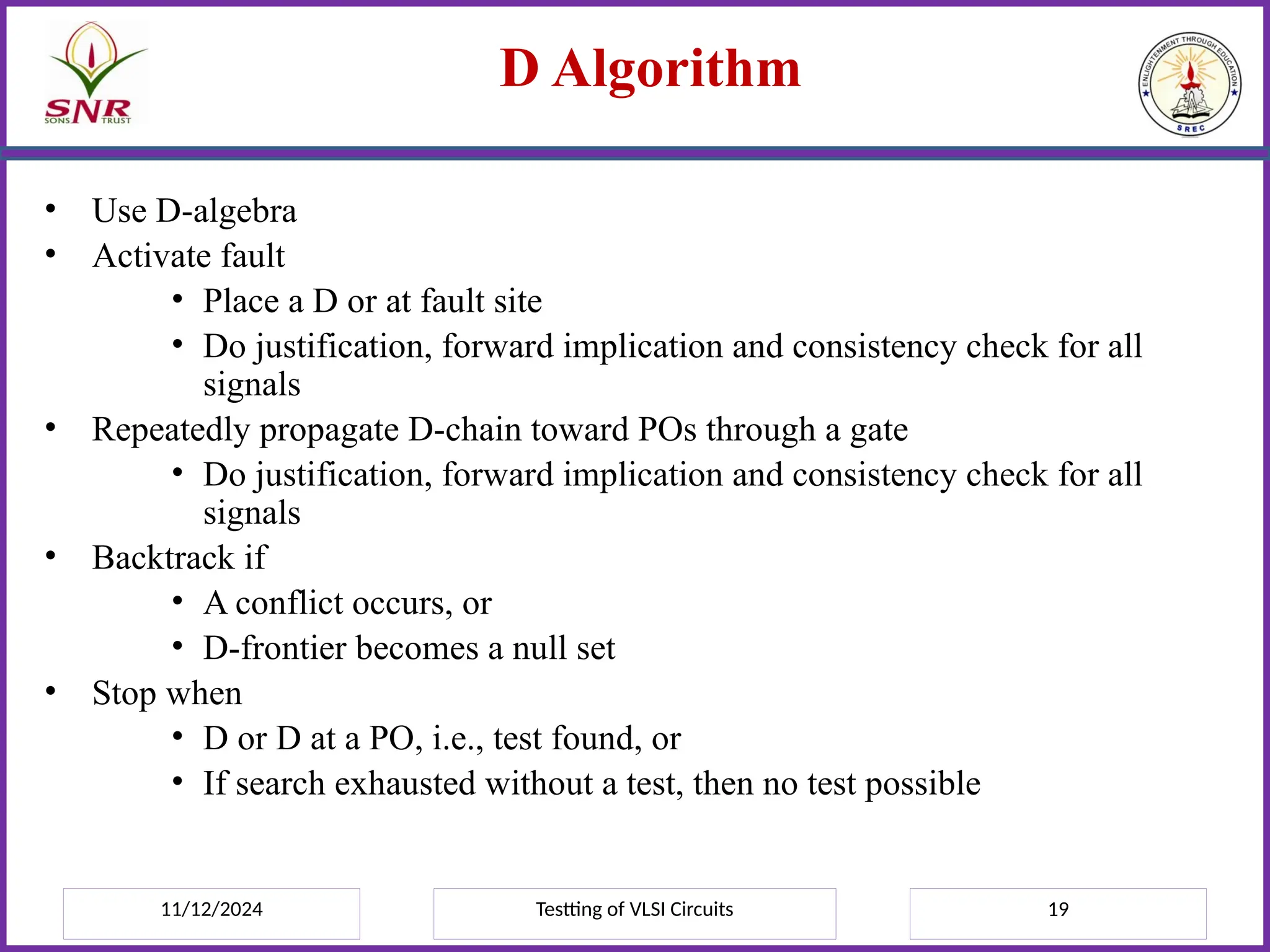 11/12/2024 Testting of VLSI Circuits 19
D Algorithm
• Use D-algebra
• Activate fault
• Place a D or at fault site
• Do justification, forward implication and consistency check for all
signals
• Repeatedly propagate D-chain toward POs through a gate
• Do justification, forward implication and consistency check for all
signals
• Backtrack if
• A conflict occurs, or
• D-frontier becomes a null set
• Stop when
• D or D at a PO, i.e., test found, or
• If search exhausted without a test, then no test possible
 