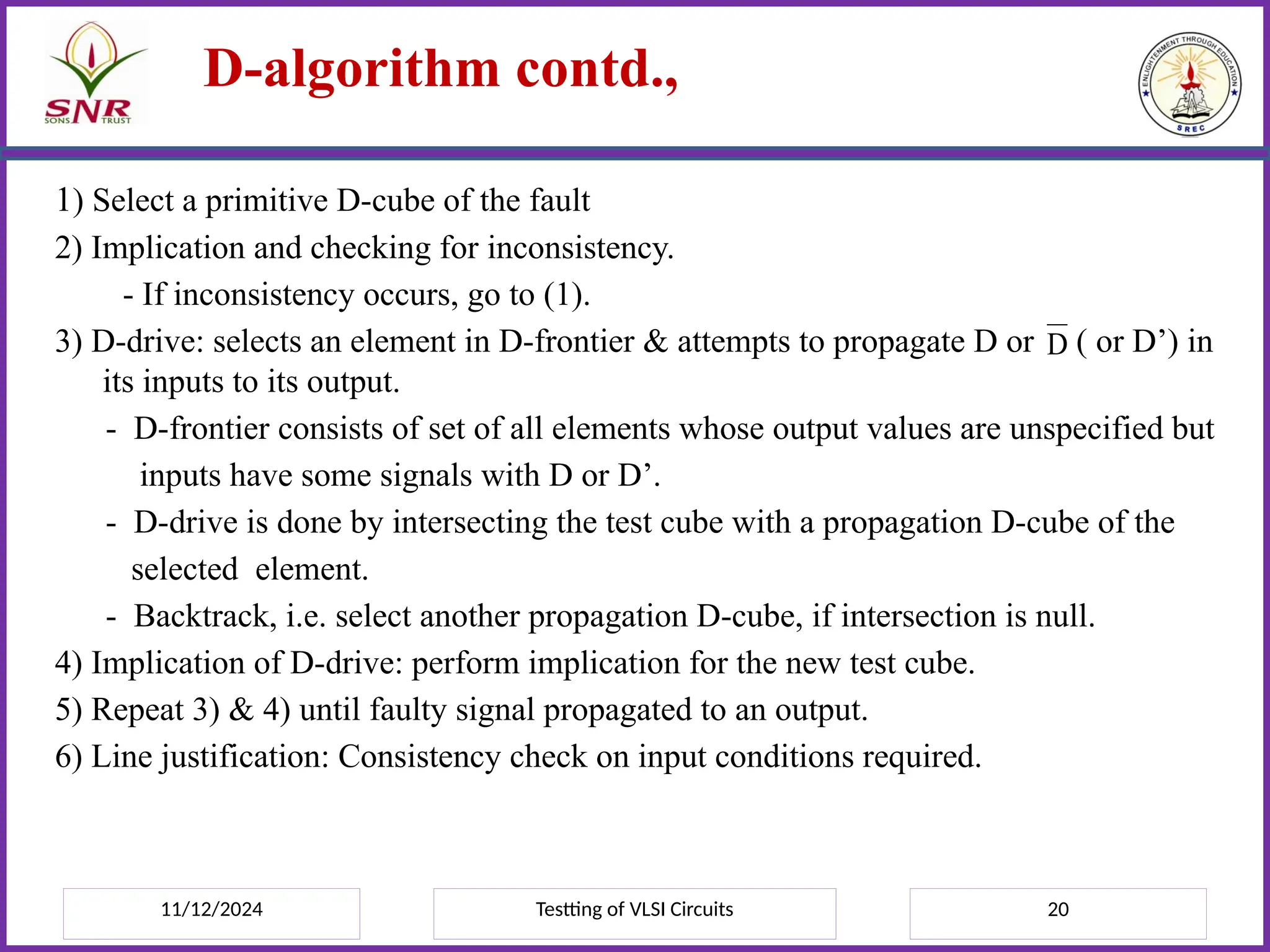 11/12/2024 Testting of VLSI Circuits 20
D-algorithm contd.,
1) Select a primitive D-cube of the fault
2) Implication and checking for inconsistency.
- If inconsistency occurs, go to (1).
3) D-drive: selects an element in D-frontier & attempts to propagate D or ( or D’) in
its inputs to its output.
- D-frontier consists of set of all elements whose output values are unspecified but
inputs have some signals with D or D’.
- D-drive is done by intersecting the test cube with a propagation D-cube of the
selected element.
- Backtrack, i.e. select another propagation D-cube, if intersection is null.
4) Implication of D-drive: perform implication for the new test cube.
5) Repeat 3) & 4) until faulty signal propagated to an output.
6) Line justification: Consistency check on input conditions required.
D
 