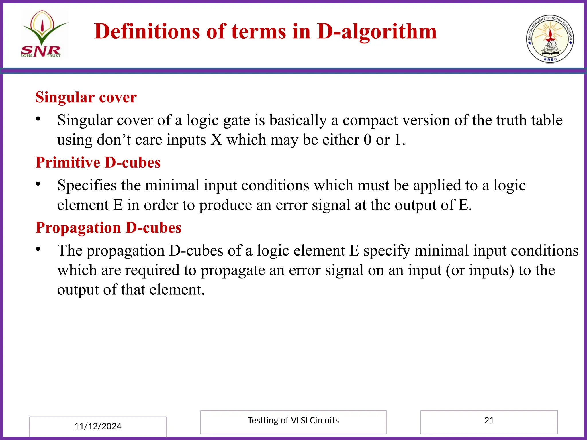 Testting of VLSI Circuits 21
Definitions of terms in D-algorithm
Singular cover
• Singular cover of a logic gate is basically a compact version of the truth table
using don’t care inputs X which may be either 0 or 1.
Primitive D-cubes
• Specifies the minimal input conditions which must be applied to a logic
element E in order to produce an error signal at the output of E.
Propagation D-cubes
• The propagation D-cubes of a logic element E specify minimal input conditions
which are required to propagate an error signal on an input (or inputs) to the
output of that element.
11/12/2024
 