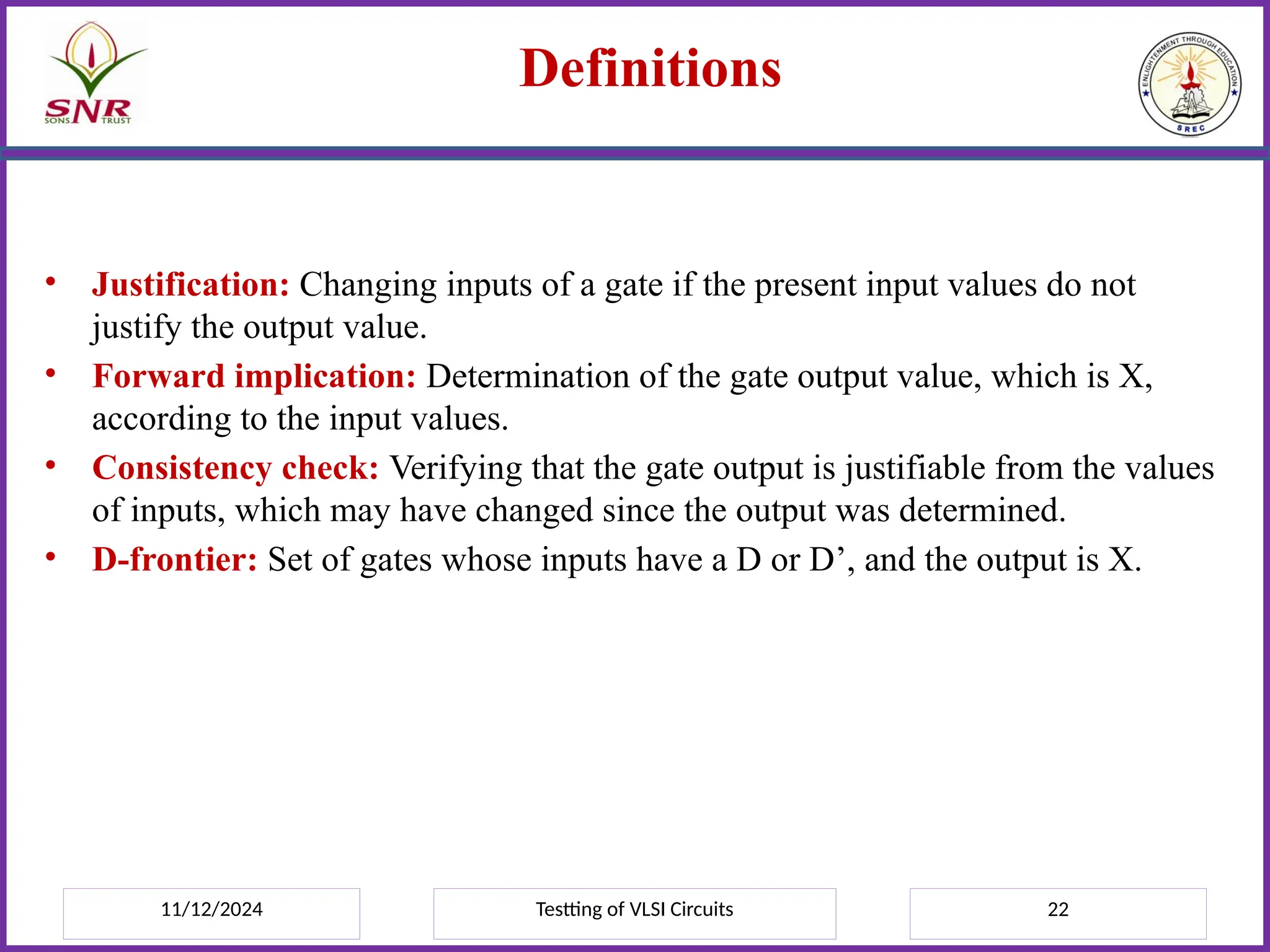 11/12/2024 Testting of VLSI Circuits 22
Definitions
• Justification: Changing inputs of a gate if the present input values do not
justify the output value.
• Forward implication: Determination of the gate output value, which is X,
according to the input values.
• Consistency check: Verifying that the gate output is justifiable from the values
of inputs, which may have changed since the output was determined.
• D-frontier: Set of gates whose inputs have a D or D’, and the output is X.
 