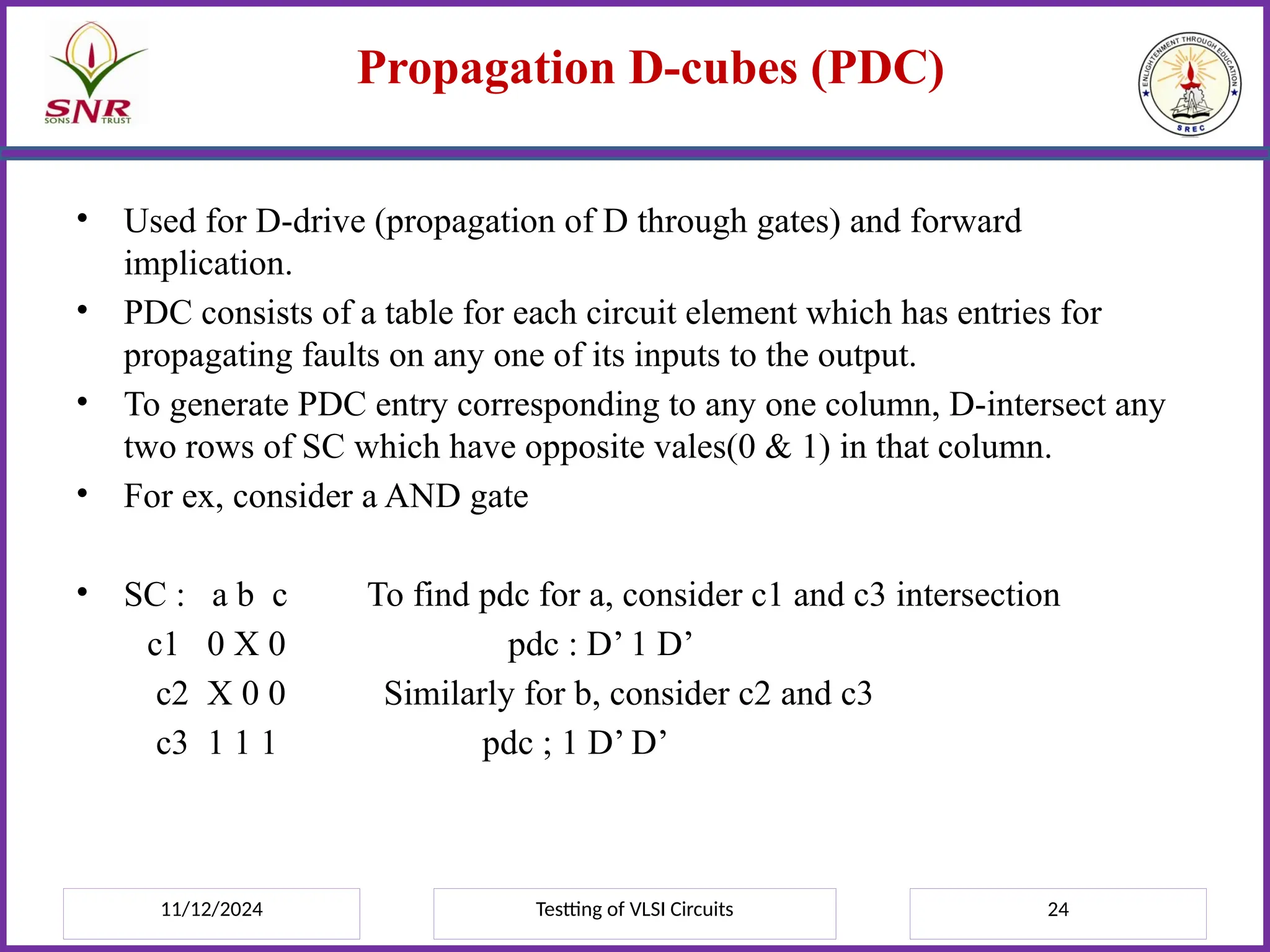 11/12/2024 Testting of VLSI Circuits 24
Propagation D-cubes (PDC)
• Used for D-drive (propagation of D through gates) and forward
implication.
• PDC consists of a table for each circuit element which has entries for
propagating faults on any one of its inputs to the output.
• To generate PDC entry corresponding to any one column, D-intersect any
two rows of SC which have opposite vales(0 & 1) in that column.
• For ex, consider a AND gate
• SC : a b c To find pdc for a, consider c1 and c3 intersection
c1 0 X 0 pdc : D’ 1 D’
c2 X 0 0 Similarly for b, consider c2 and c3
c3 1 1 1 pdc ; 1 D’ D’
 
