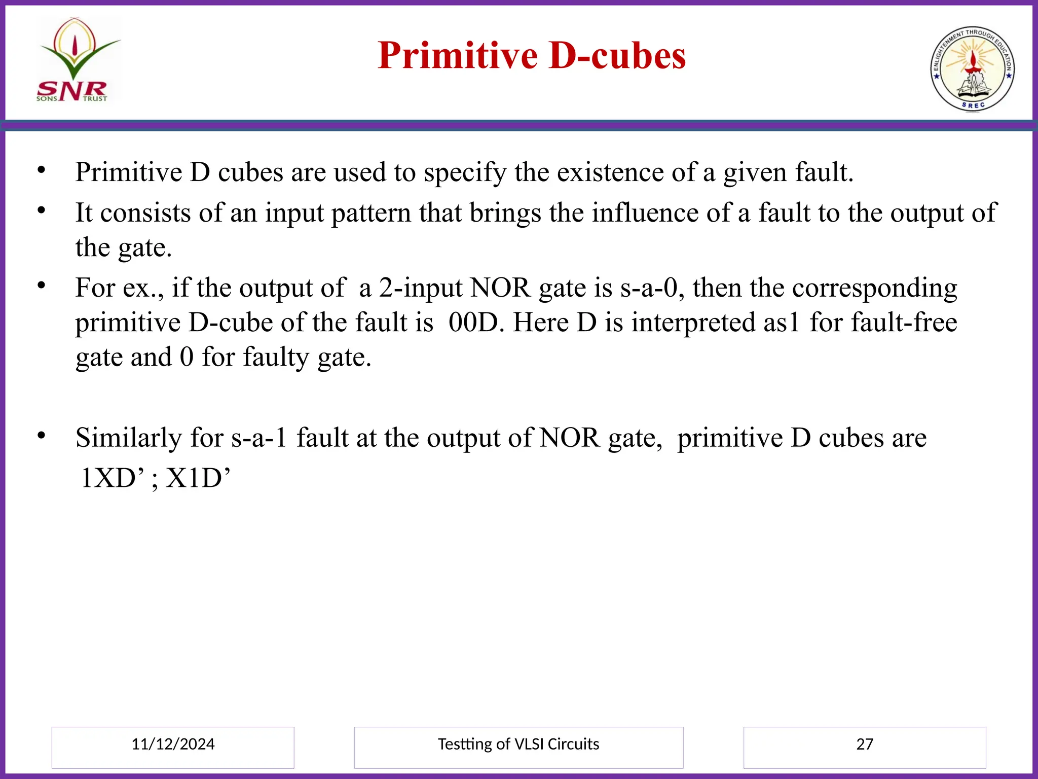 11/12/2024 Testting of VLSI Circuits 27
Primitive D-cubes
• Primitive D cubes are used to specify the existence of a given fault.
• It consists of an input pattern that brings the influence of a fault to the output of
the gate.
• For ex., if the output of a 2-input NOR gate is s-a-0, then the corresponding
primitive D-cube of the fault is 00D. Here D is interpreted as1 for fault-free
gate and 0 for faulty gate.
• Similarly for s-a-1 fault at the output of NOR gate, primitive D cubes are
1XD’ ; X1D’
 