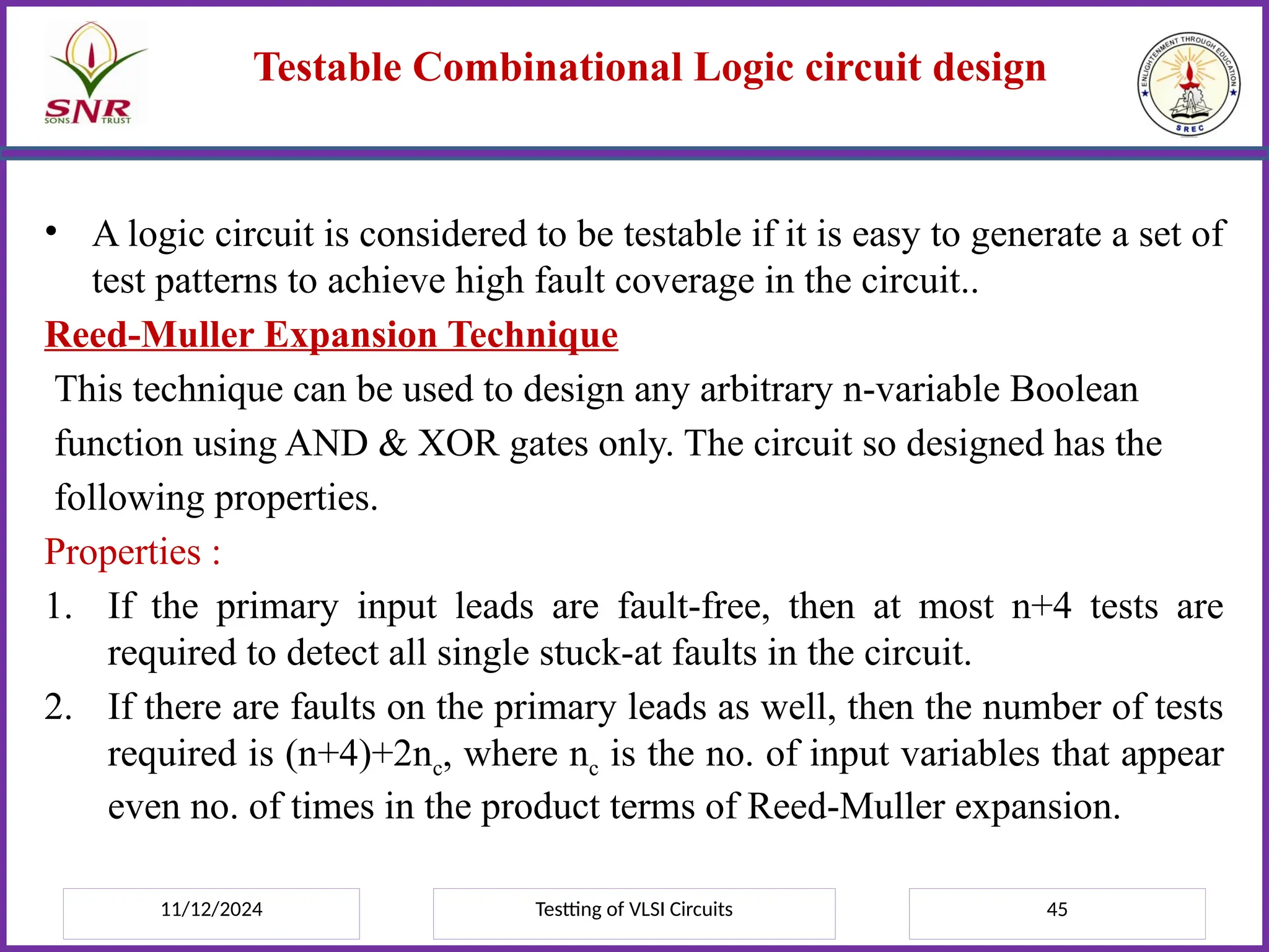 11/12/2024 Testting of VLSI Circuits 45
Testable Combinational Logic circuit design
• A logic circuit is considered to be testable if it is easy to generate a set of
test patterns to achieve high fault coverage in the circuit..
Reed-Muller Expansion Technique
This technique can be used to design any arbitrary n-variable Boolean
function using AND & XOR gates only. The circuit so designed has the
following properties.
Properties :
1. If the primary input leads are fault-free, then at most n+4 tests are
required to detect all single stuck-at faults in the circuit.
2. If there are faults on the primary leads as well, then the number of tests
required is (n+4)+2nc, where nc is the no. of input variables that appear
even no. of times in the product terms of Reed-Muller expansion.
 