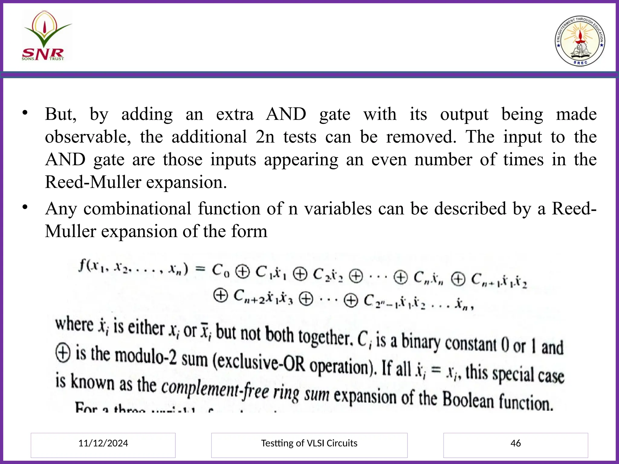11/12/2024 Testting of VLSI Circuits 46
• But, by adding an extra AND gate with its output being made
observable, the additional 2n tests can be removed. The input to the
AND gate are those inputs appearing an even number of times in the
Reed-Muller expansion.
• Any combinational function of n variables can be described by a Reed-
Muller expansion of the form
 