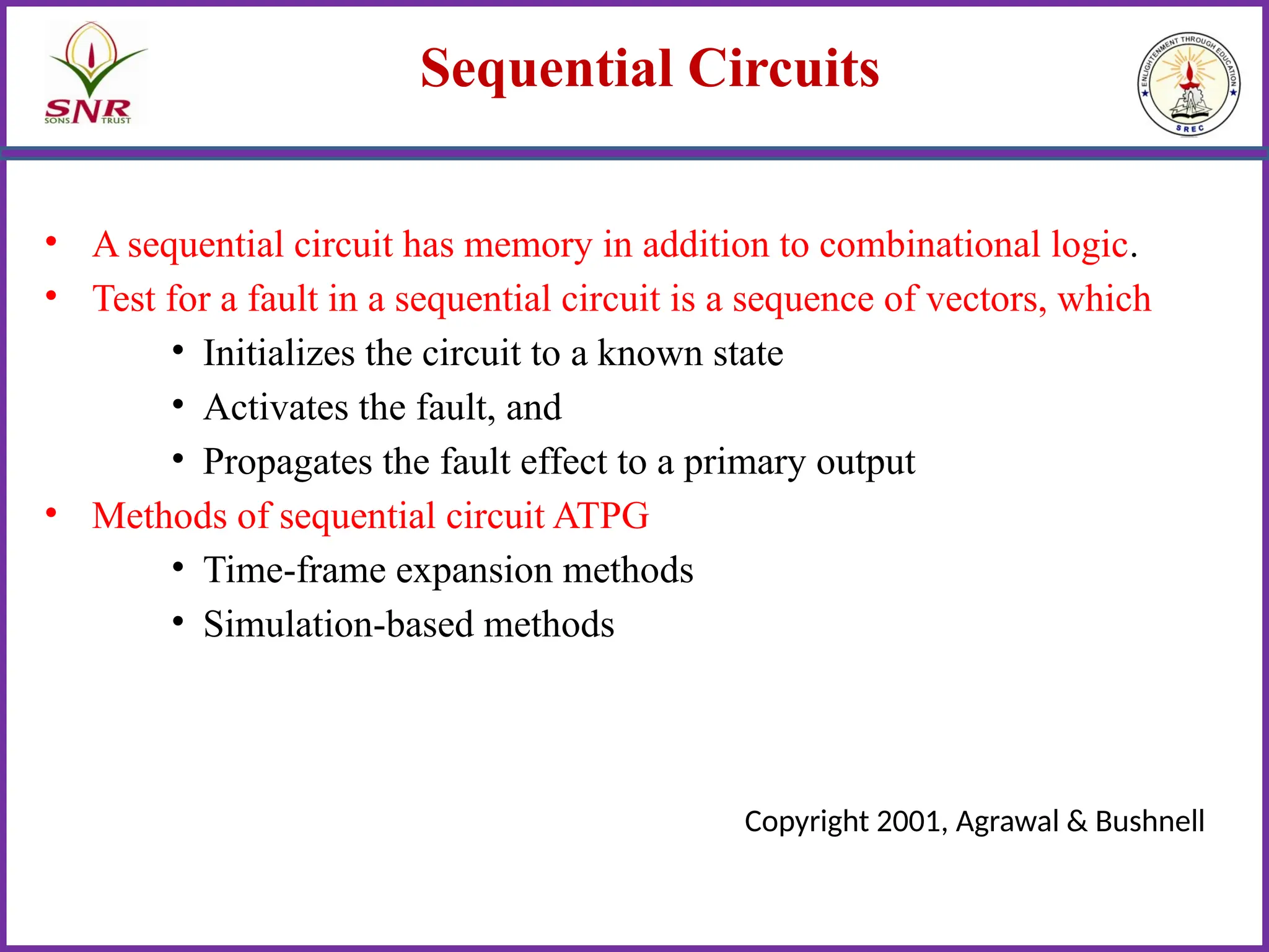 Sequential Circuits
• A sequential circuit has memory in addition to combinational logic.
• Test for a fault in a sequential circuit is a sequence of vectors, which
• Initializes the circuit to a known state
• Activates the fault, and
• Propagates the fault effect to a primary output
• Methods of sequential circuit ATPG
• Time-frame expansion methods
• Simulation-based methods
Copyright 2001, Agrawal & Bushnell
 
