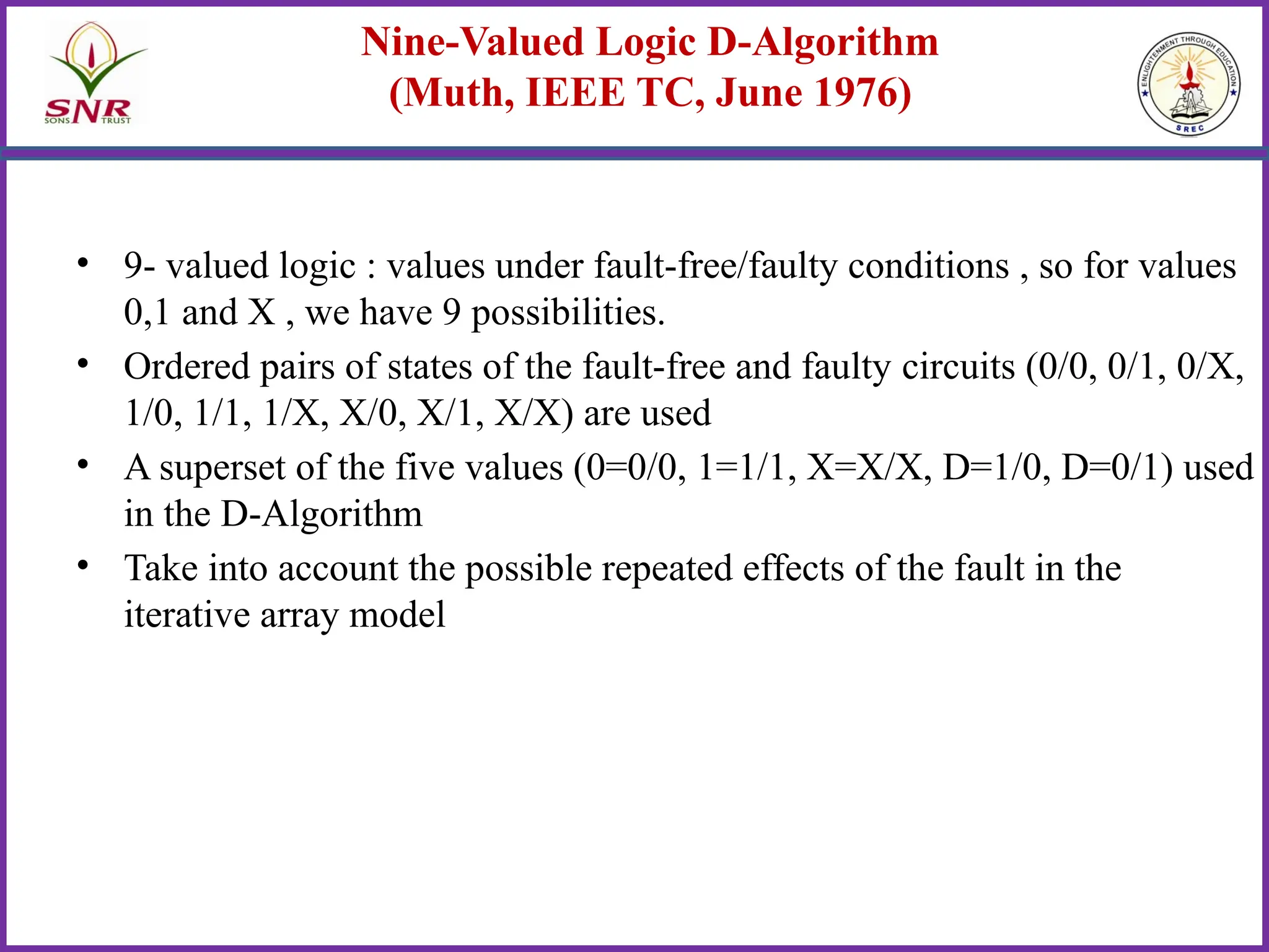 Nine-Valued Logic D-Algorithm
(Muth, IEEE TC, June 1976)
• 9- valued logic : values under fault-free/faulty conditions , so for values
0,1 and X , we have 9 possibilities.
• Ordered pairs of states of the fault-free and faulty circuits (0/0, 0/1, 0/X,
1/0, 1/1, 1/X, X/0, X/1, X/X) are used
• A superset of the five values (0=0/0, 1=1/1, X=X/X, D=1/0, D=0/1) used
in the D-Algorithm
• Take into account the possible repeated effects of the fault in the
iterative array model
 