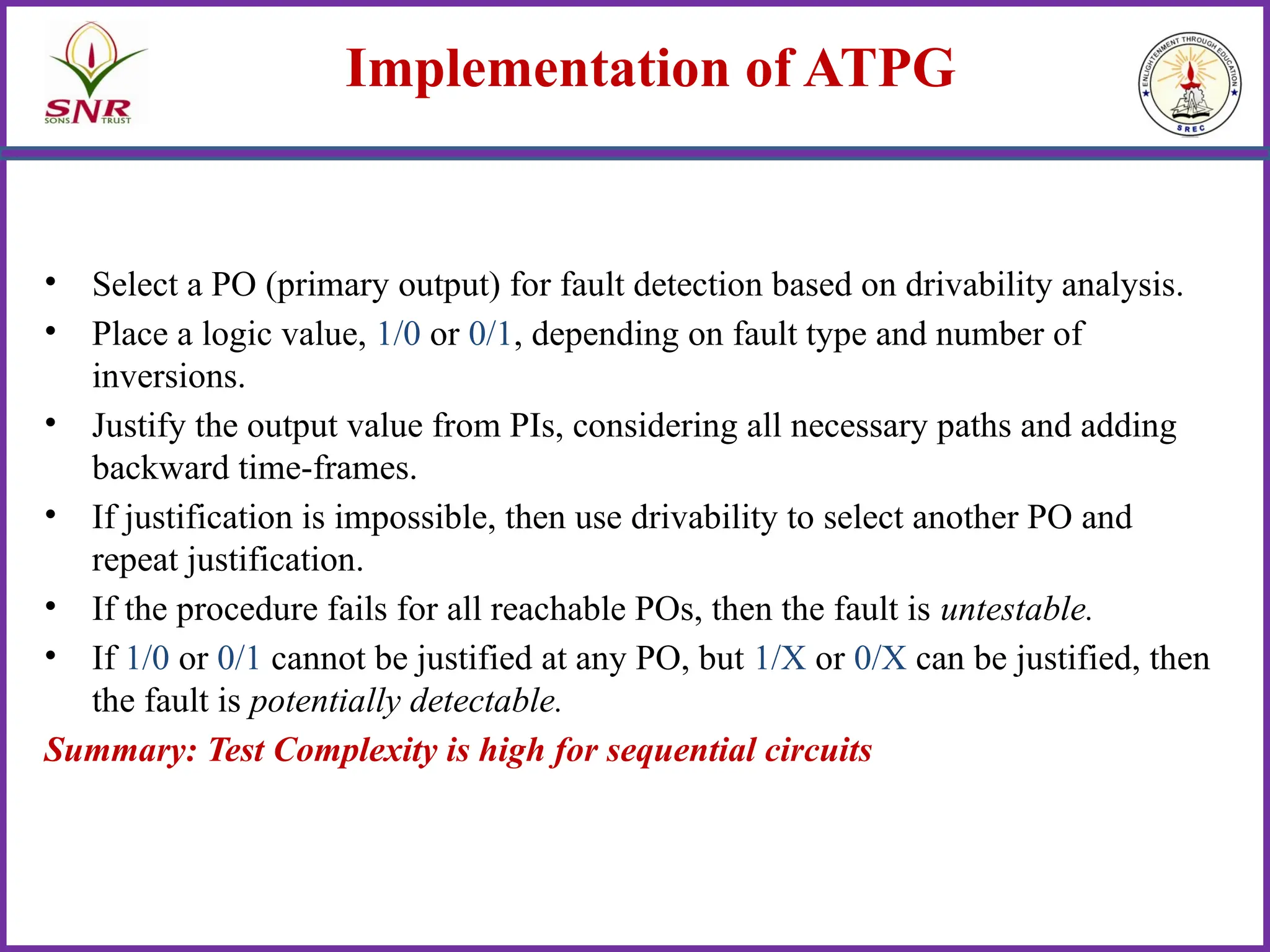 Implementation of ATPG
• Select a PO (primary output) for fault detection based on drivability analysis.
• Place a logic value, 1/0 or 0/1, depending on fault type and number of
inversions.
• Justify the output value from PIs, considering all necessary paths and adding
backward time-frames.
• If justification is impossible, then use drivability to select another PO and
repeat justification.
• If the procedure fails for all reachable POs, then the fault is untestable.
• If 1/0 or 0/1 cannot be justified at any PO, but 1/X or 0/X can be justified, then
the fault is potentially detectable.
Summary: Test Complexity is high for sequential circuits
 