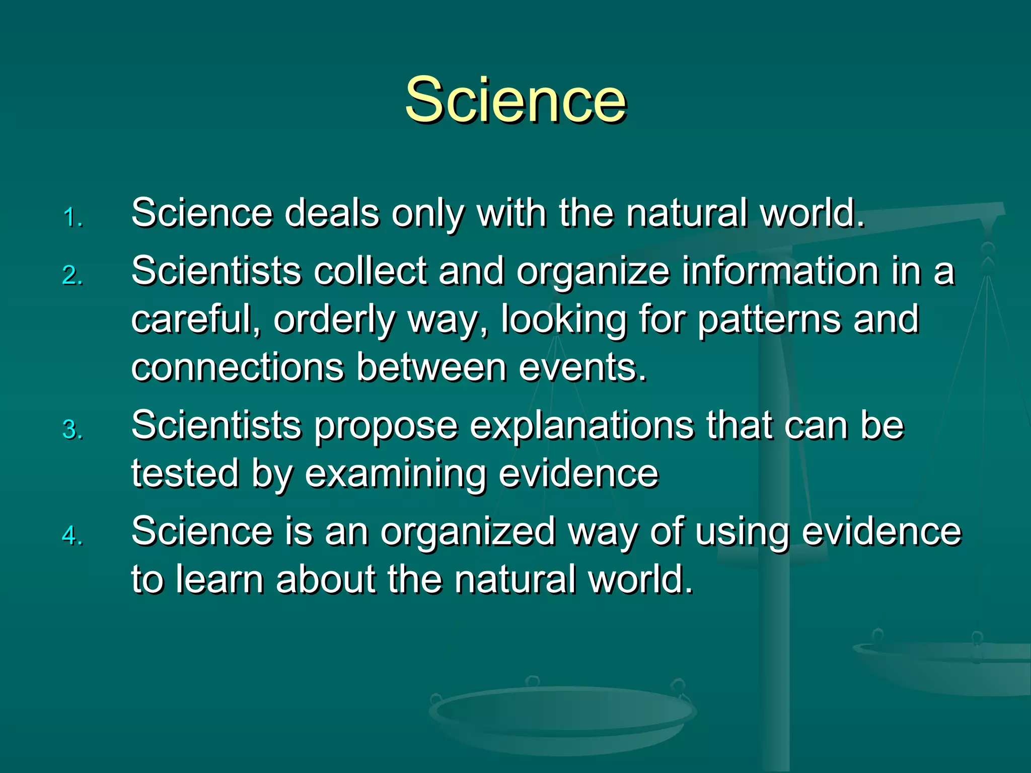 ScienceScience
1.1. Science deals only with the natural world.Science deals only with the natural world.
2.2. Scientists collect and organize information in aScientists collect and organize information in a
careful, orderly way, looking for patterns andcareful, orderly way, looking for patterns and
connections between events.connections between events.
3.3. Scientists propose explanations that can beScientists propose explanations that can be
tested by examining evidencetested by examining evidence
4.4. Science is an organized way of using evidenceScience is an organized way of using evidence
to learn about the natural world.to learn about the natural world.
 