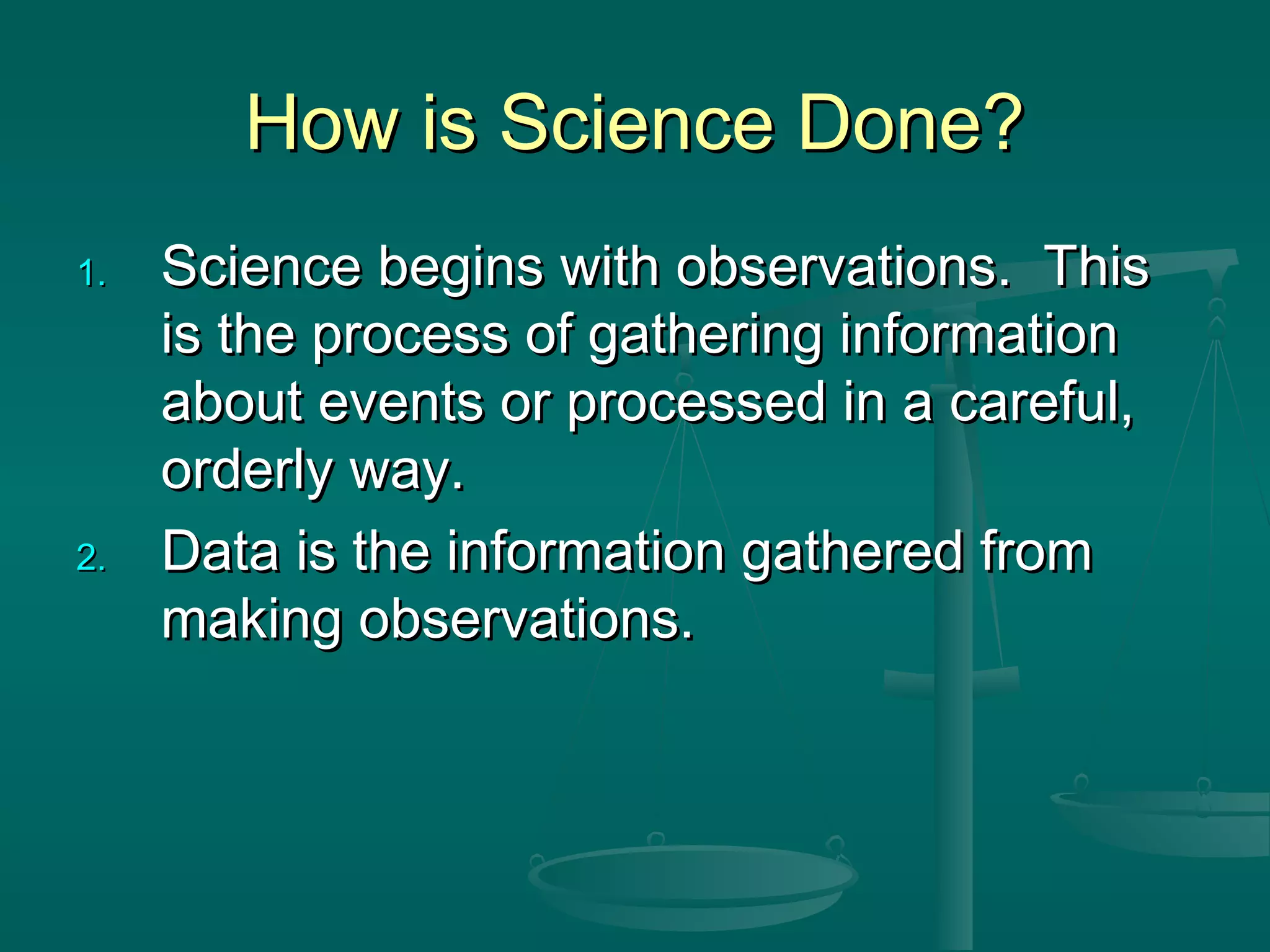 How is Science Done?How is Science Done?
1.1. Science begins with observations. ThisScience begins with observations. This
is the process of gathering informationis the process of gathering information
about events or processed in a careful,about events or processed in a careful,
orderly way.orderly way.
2.2. Data is the information gathered fromData is the information gathered from
making observations.making observations.
 