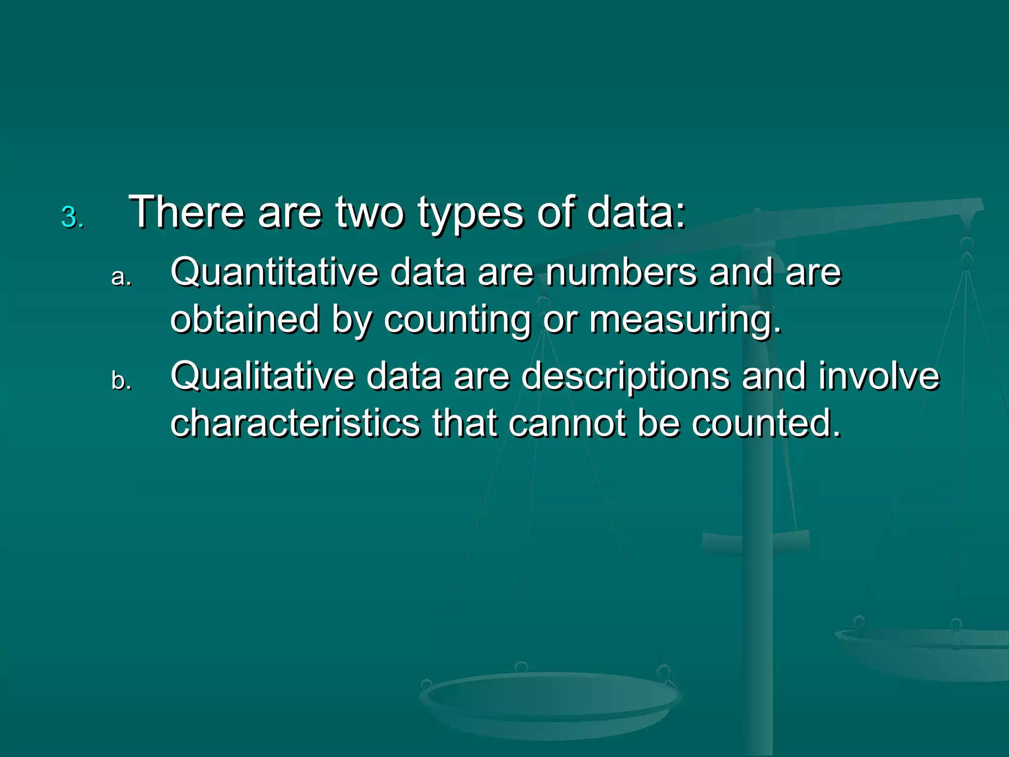 3.3. There are two types of data:There are two types of data:
a.a. Quantitative data are numbers and areQuantitative data are numbers and are
obtained by counting or measuring.obtained by counting or measuring.
b.b. Qualitative data are descriptions and involveQualitative data are descriptions and involve
characteristics that cannot be counted.characteristics that cannot be counted.
 