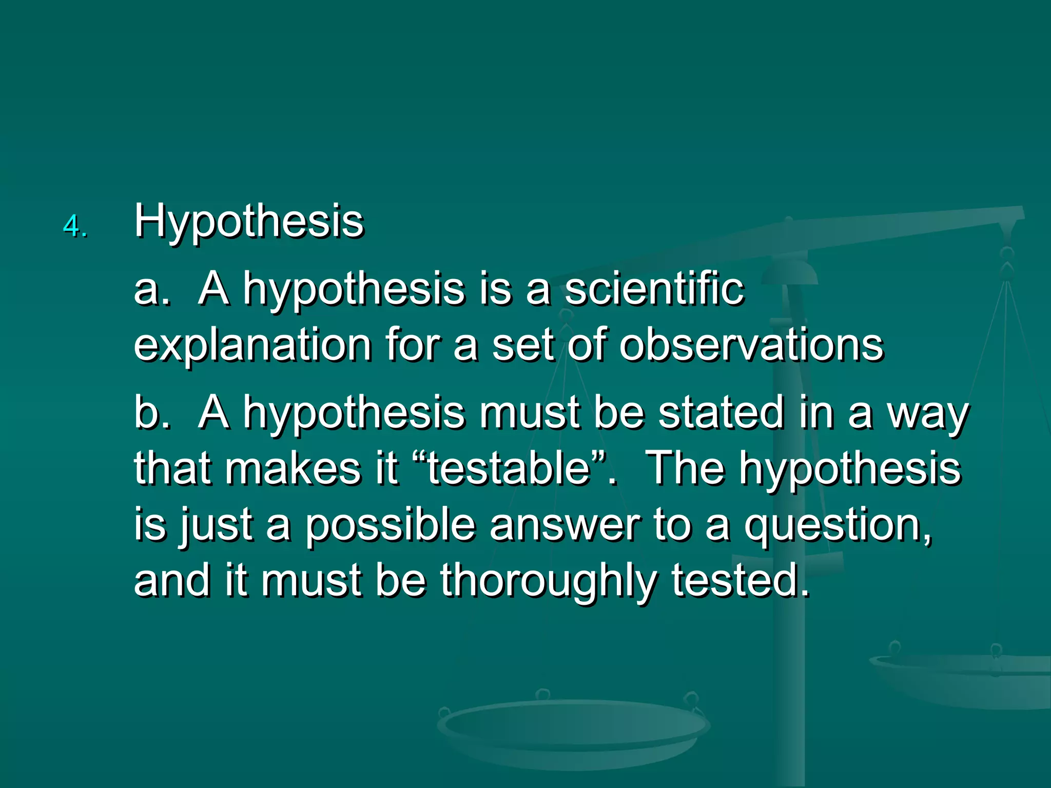 4.4. HypothesisHypothesis
a. A hypothesis is a scientifica. A hypothesis is a scientific
explanation for a set of observationsexplanation for a set of observations
b. A hypothesis must be stated in a wayb. A hypothesis must be stated in a way
that makes it “testable”. The hypothesisthat makes it “testable”. The hypothesis
is just a possible answer to a question,is just a possible answer to a question,
and it must be thoroughly tested.and it must be thoroughly tested.
 