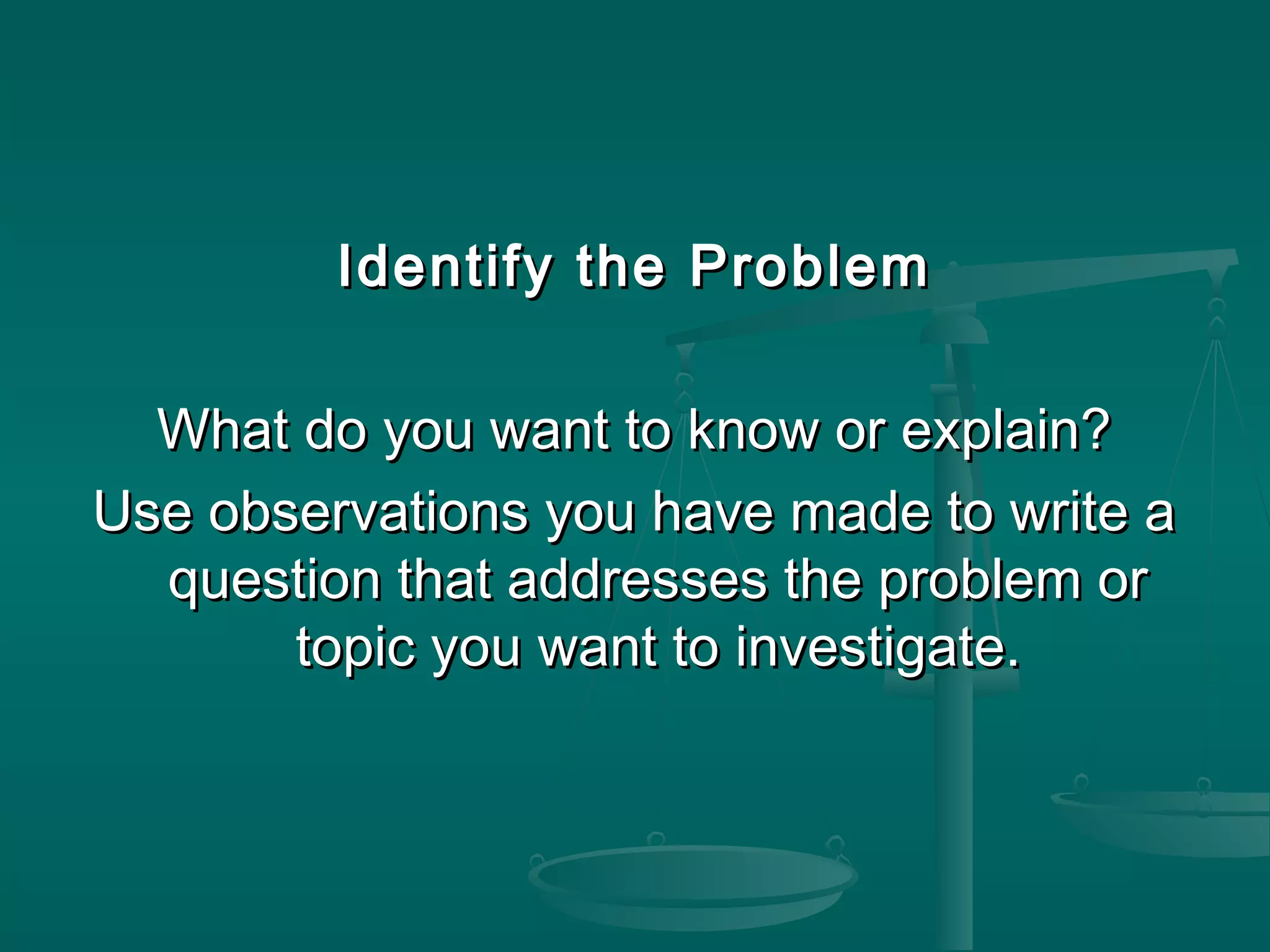 Identify the ProblemIdentify the Problem
What do you want to know or explain?What do you want to know or explain?
Use observations you have made to write aUse observations you have made to write a
question that addresses the problem orquestion that addresses the problem or
topic you want to investigate.topic you want to investigate.
 