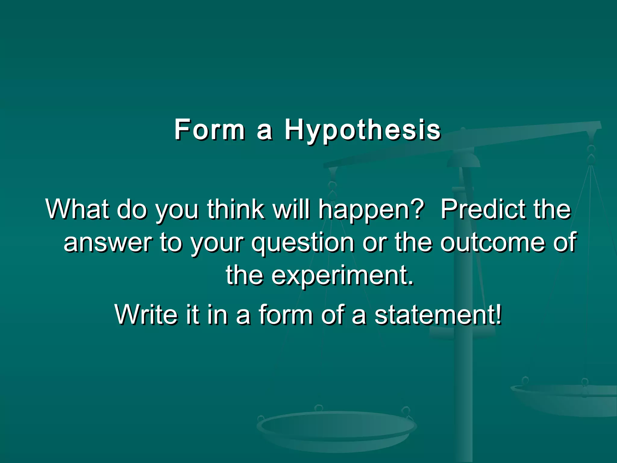 Form a HypothesisForm a Hypothesis
What do you think will happen? Predict theWhat do you think will happen? Predict the
answer to your question or the outcome ofanswer to your question or the outcome of
the experiment.the experiment.
Write it in a form of a statement!Write it in a form of a statement!
 