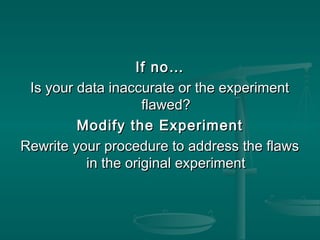 If no…If no…
Is your data inaccurate or the experimentIs your data inaccurate or the experiment
flawed?flawed?
Modify the ExperimentModify the Experiment
Rewrite your procedure to address the flawsRewrite your procedure to address the flaws
in the original experimentin the original experiment
 