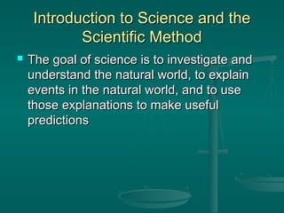 Introduction to Science and theIntroduction to Science and the
Scientific MethodScientific Method
 The goal of science is to investigate andThe goal of science is to investigate and
understand the natural world, to explainunderstand the natural world, to explain
events in the natural world, and to useevents in the natural world, and to use
those explanations to make usefulthose explanations to make useful
predictionspredictions
 