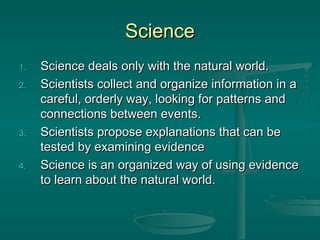 ScienceScience
1.1. Science deals only with the natural world.Science deals only with the natural world.
2.2. Scientists collect and organize information in aScientists collect and organize information in a
careful, orderly way, looking for patterns andcareful, orderly way, looking for patterns and
connections between events.connections between events.
3.3. Scientists propose explanations that can beScientists propose explanations that can be
tested by examining evidencetested by examining evidence
4.4. Science is an organized way of using evidenceScience is an organized way of using evidence
to learn about the natural world.to learn about the natural world.
 