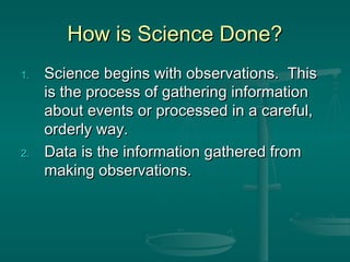 How is Science Done?How is Science Done?
1.1. Science begins with observations. ThisScience begins with observations. This
is the process of gathering informationis the process of gathering information
about events or processed in a careful,about events or processed in a careful,
orderly way.orderly way.
2.2. Data is the information gathered fromData is the information gathered from
making observations.making observations.
 