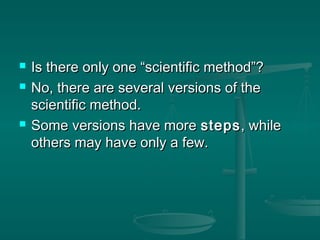  Is there only one “scientific method”?Is there only one “scientific method”?
 No, there are several versions of theNo, there are several versions of the
scientific method.scientific method.
 Some versions have moreSome versions have more stepssteps, while, while
others may have only a few.others may have only a few.
 