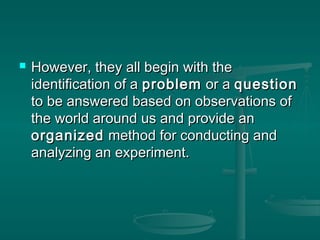  However, they all begin with theHowever, they all begin with the
identification of aidentification of a problemproblem or aor a questionquestion
to be answered based on observations ofto be answered based on observations of
the world around us and provide anthe world around us and provide an
organizedorganized method for conducting andmethod for conducting and
analyzing an experiment.analyzing an experiment.
 