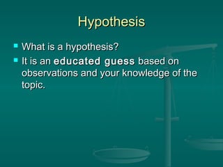 HypothesisHypothesis
 What is a hypothesis?What is a hypothesis?
 It is anIt is an educated guesseducated guess based onbased on
observations and your knowledge of theobservations and your knowledge of the
topic.topic.
 