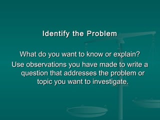 Identify the ProblemIdentify the Problem
What do you want to know or explain?What do you want to know or explain?
Use observations you have made to write aUse observations you have made to write a
question that addresses the problem orquestion that addresses the problem or
topic you want to investigate.topic you want to investigate.
 
