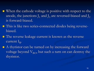  When the cathode voltage is positive with respect to the
anode, the junctions J1 and J3 are reversed-biased and J2
is forward-biased.
 This is like two series-connected diodes being reverse-
biased.
 The reverse leakage current is known as the reverse
current IR.
 A thyristor can be turned on by increasing the forward
voltage beyond VBO, but such a turn on can destroy the
thyristor.
10
 