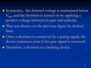  In practice, the forward voltage is maintained below
VBO and the thyristor is turned on by applying a
positive voltage between its gate and cathode.
 This was shown on the previous figure by dashed
lines.
 Once a thyristor is turned on by a gating signal, the
device continues even if the gate signal is removed.
 Therefore, a thyristor is a latching device.
11
 