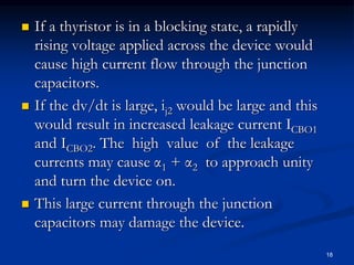  If a thyristor is in a blocking state, a rapidly
rising voltage applied across the device would
cause high current flow through the junction
capacitors.
 If the dv/dt is large, ij2 would be large and this
would result in increased leakage current ICBO1
and ICBO2. The high value of the leakage
currents may cause α1 + α2 to approach unity
and turn the device on.
 This large current through the junction
capacitors may damage the device.
18
 