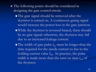  The following points should be considered in
designing the gate control circuit.
 The gate signal should be removed after the
thyristor is turned on. A continuous gating signal
would increase the power loss in the gate junction.
 While the thyristor is reversed biased, there should
be no gate signal; otherwise, the thyristor may fail
due to an increased leakage current.
 The width of gate pulse tG must be longer than the
time required for the anode current to rise to the
holding current value IH. In practice, the pulse
width is made more than the turn-on time ton of
the thyristor.
22
 