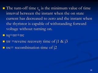  The turn-off time tq is the minimum value of time
interval between the instant when the on state
current has decreased to zero and the instant when
the thyristor is capable of withstanding forward
voltage without turning on.
 tq=trr+trc
 trr =reverse recovery time of j1 & j3
 trc= recombination time of j2
26
 