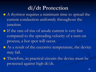 di/dt Protection
 A thyristor requires a minimum time to spread the
current conduction uniformly throughout the
junction.
 If the rate-of-rise of anode current is very fast
compared to the spreading velocity of a turn-on
process, a hot spot will occur.
 As a result of the excessive temperature, the device
may fail.
 Therefore, in practical circuits the device must be
protected against high di/dt.
28
 