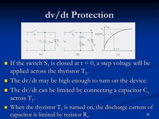 dv/dt Protection
 If the switch S1 is closed at t = 0, a step voltage will be
applied across the thyristor T1.
 The dv/dt may be high enough to turn on the device.
 The dv/dt can be limited by connecting a capacitor Cs
across T1.
 When the thyristor T1 is turned on, the discharge current of
capacitor is limited by resistor Rs. 30
 