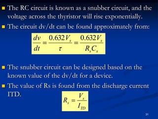  The RC circuit is known as a snubber circuit, and the
voltage across the thyristor will rise exponentially.
 The circuit dv/dt can be found approximately from:
 The snubber circuit can be designed based on the
known value of the dv/dt for a device.
 The value of Rs is found from the discharge current
ITD.
ss
ss
CR
VV
dt
dv 632.0632.0


31
TD
s
s
I
V
R 
 