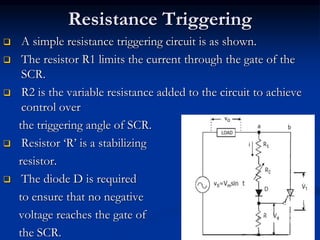 Resistance Triggering
 A simple resistance triggering circuit is as shown.
 The resistor R1 limits the current through the gate of the
SCR.
 R2 is the variable resistance added to the circuit to achieve
control over
the triggering angle of SCR.
 Resistor ‘R’ is a stabilizing
resistor.
 The diode D is required
to ensure that no negative
voltage reaches the gate of
the SCR. 34
 